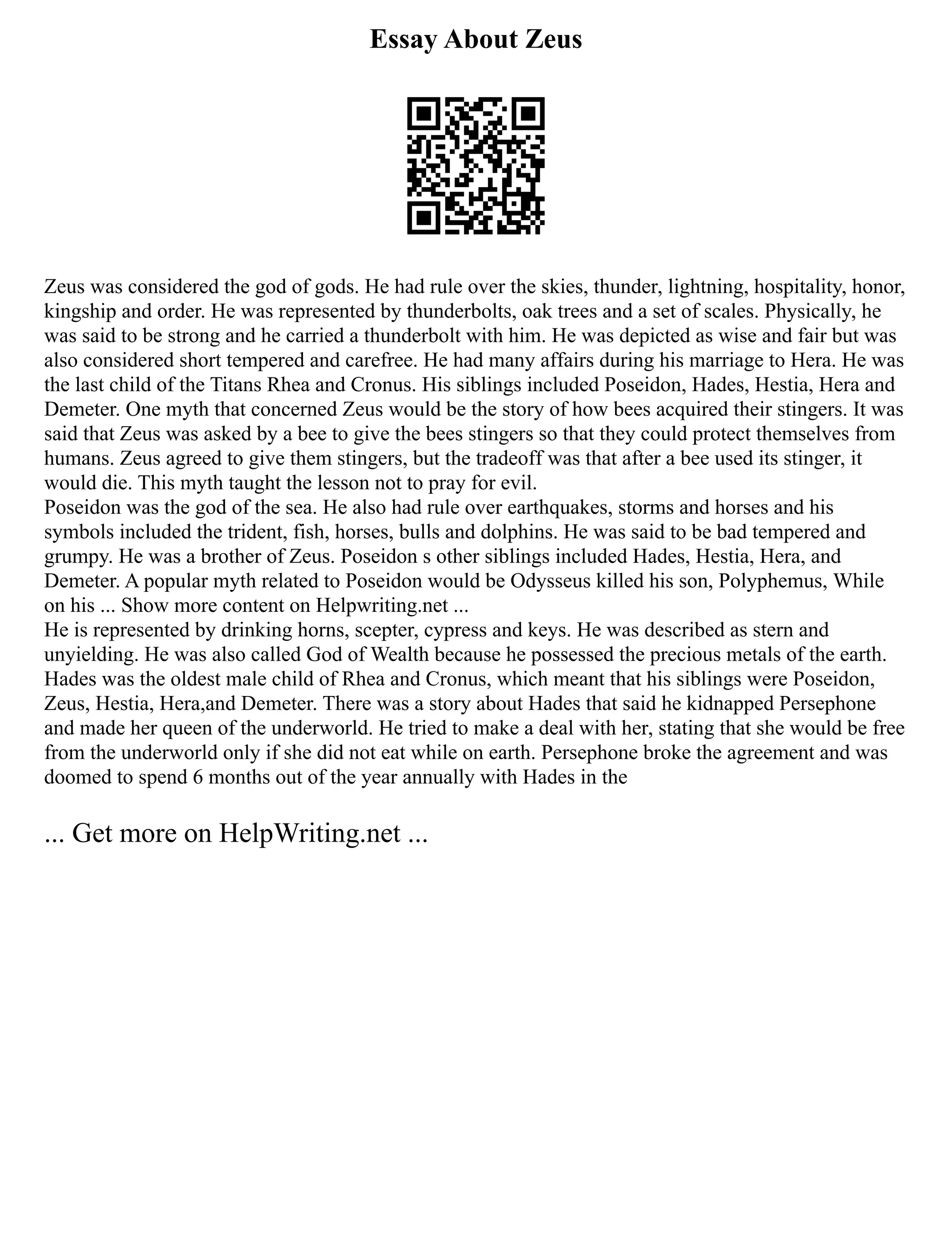 Essay About Zeus
Zeus was considered the god of gods. He had rule over the skies, thunder, lightning, hospitality, honor,
kingship and order. He was represented by thunderbolts, oak trees and a set of scales. Physically, he
was said to be strong and he carried a thunderbolt with him. He was depicted as wise and fair but was
also considered short tempered and carefree. He had many affairs during his marriage to Hera. He was
the last child of the Titans Rhea and Cronus. His siblings included Poseidon, Hades, Hestia, Hera and
Demeter. One myth that concerned Zeus would be the story of how bees acquired their stingers. It was
said that Zeus was asked by a bee to give the bees stingers so that they could protect themselves from
humans. Zeus agreed to give them stingers, but the tradeoff was that after a bee used its stinger, it
would die. This myth taught the lesson not to pray for evil.
Poseidon was the god of the sea. He also had rule over earthquakes, storms and horses and his
symbols included the trident, fish, horses, bulls and dolphins. He was said to be bad tempered and
grumpy. He was a brother of Zeus. Poseidon s other siblings included Hades, Hestia, Hera, and
Demeter. A popular myth related to Poseidon would be Odysseus killed his son, Polyphemus, While
on his ... Show more content on Helpwriting.net ...
He is represented by drinking horns, scepter, cypress and keys. He was described as stern and
unyielding. He was also called God of Wealth because he possessed the precious metals of the earth.
Hades was the oldest male child of Rhea and Cronus, which meant that his siblings were Poseidon,
Zeus, Hestia, Hera,and Demeter. There was a story about Hades that said he kidnapped Persephone
and made her queen of the underworld. He tried to make a deal with her, stating that she would be free
from the underworld only if she did not eat while on earth. Persephone broke the agreement and was
doomed to spend 6 months out of the year annually with Hades in the
... Get more on HelpWriting.net ...
 