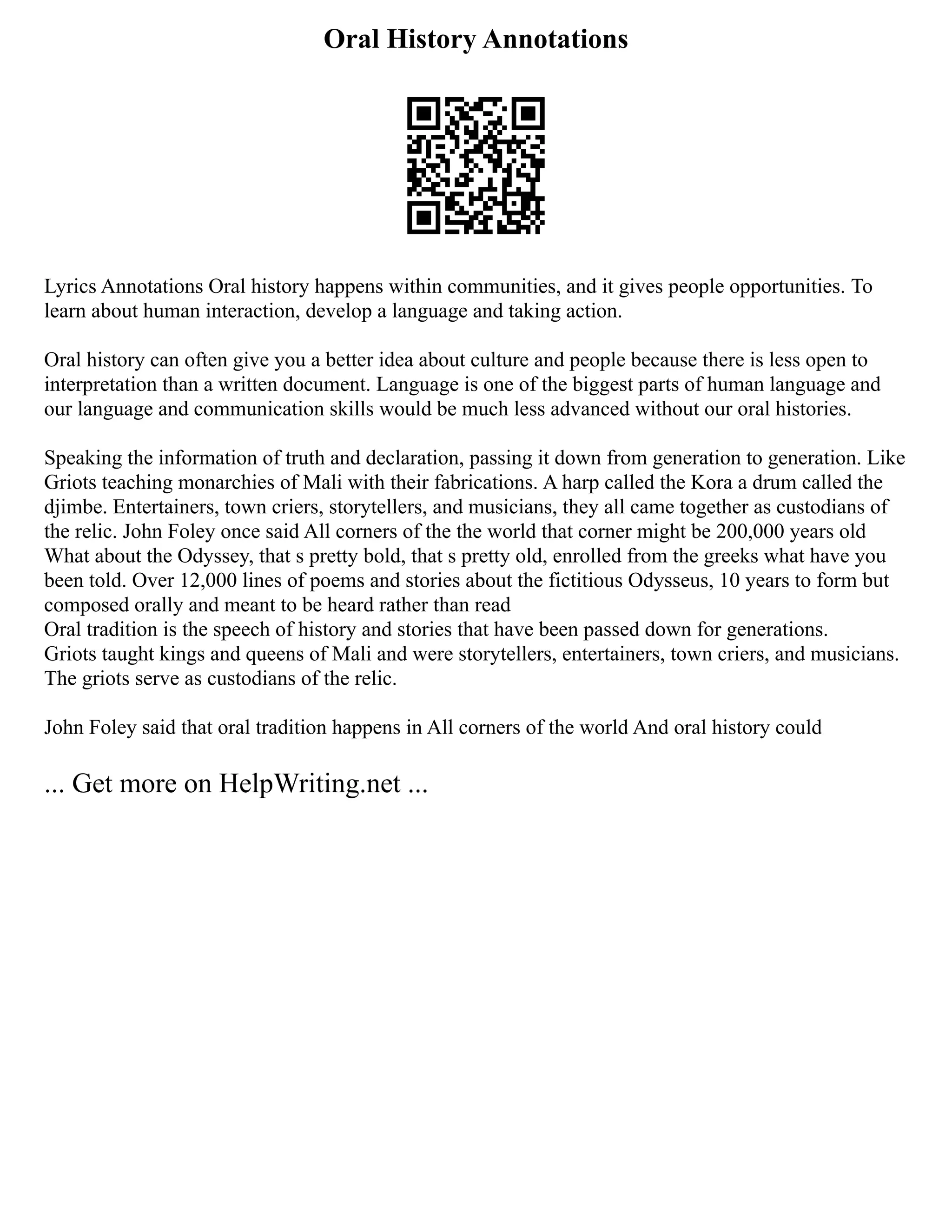 Oral History Annotations
Lyrics Annotations Oral history happens within communities, and it gives people opportunities. To
learn about human interaction, develop a language and taking action.
Oral history can often give you a better idea about culture and people because there is less open to
interpretation than a written document. Language is one of the biggest parts of human language and
our language and communication skills would be much less advanced without our oral histories.
Speaking the information of truth and declaration, passing it down from generation to generation. Like
Griots teaching monarchies of Mali with their fabrications. A harp called the Kora a drum called the
djimbe. Entertainers, town criers, storytellers, and musicians, they all came together as custodians of
the relic. John Foley once said All corners of the the world that corner might be 200,000 years old
What about the Odyssey, that s pretty bold, that s pretty old, enrolled from the greeks what have you
been told. Over 12,000 lines of poems and stories about the fictitious Odysseus, 10 years to form but
composed orally and meant to be heard rather than read
Oral tradition is the speech of history and stories that have been passed down for generations.
Griots taught kings and queens of Mali and were storytellers, entertainers, town criers, and musicians.
The griots serve as custodians of the relic.
John Foley said that oral tradition happens in All corners of the world And oral history could
... Get more on HelpWriting.net ...
 