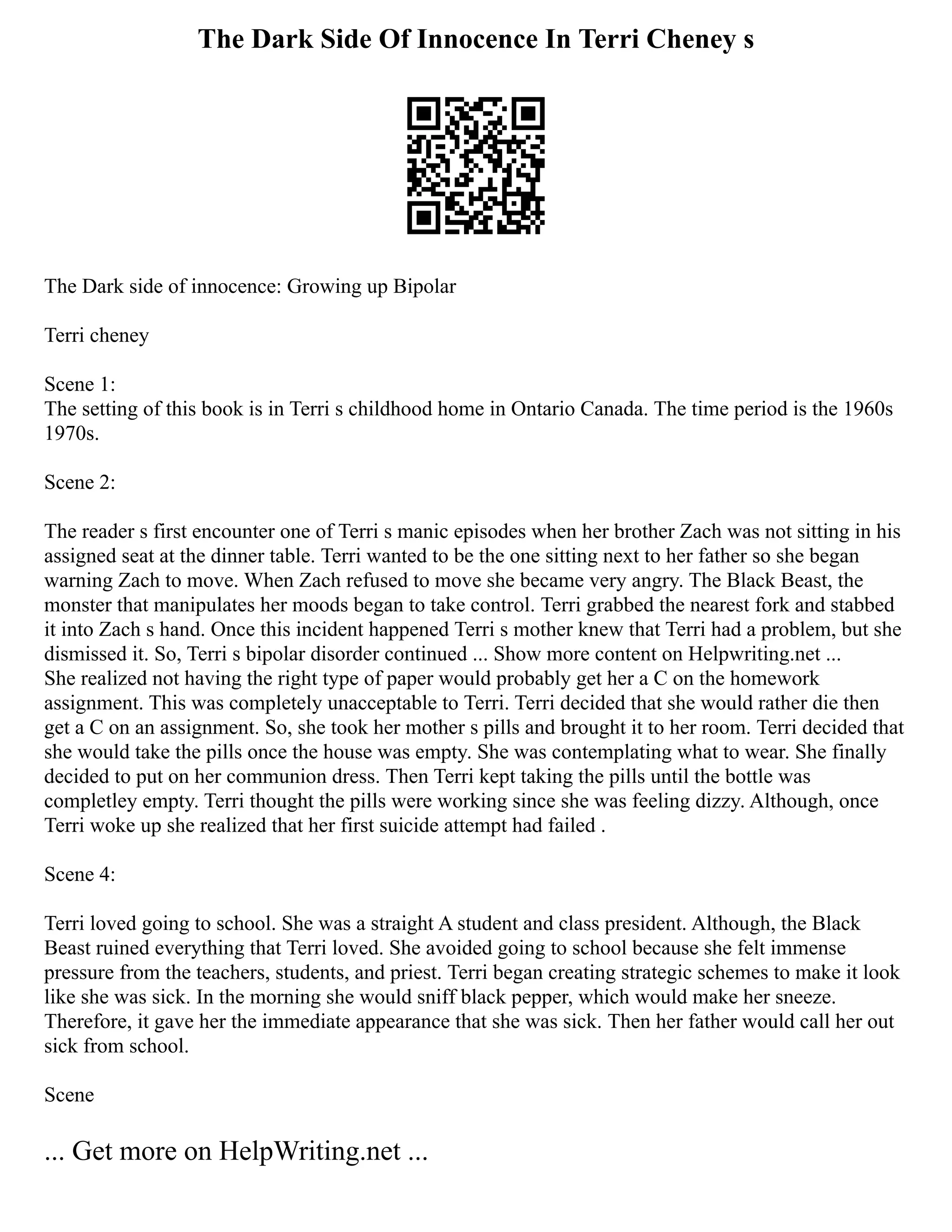 The Dark Side Of Innocence In Terri Cheney s
The Dark side of innocence: Growing up Bipolar
Terri cheney
Scene 1:
The setting of this book is in Terri s childhood home in Ontario Canada. The time period is the 1960s
1970s.
Scene 2:
The reader s first encounter one of Terri s manic episodes when her brother Zach was not sitting in his
assigned seat at the dinner table. Terri wanted to be the one sitting next to her father so she began
warning Zach to move. When Zach refused to move she became very angry. The Black Beast, the
monster that manipulates her moods began to take control. Terri grabbed the nearest fork and stabbed
it into Zach s hand. Once this incident happened Terri s mother knew that Terri had a problem, but she
dismissed it. So, Terri s bipolar disorder continued ... Show more content on Helpwriting.net ...
She realized not having the right type of paper would probably get her a C on the homework
assignment. This was completely unacceptable to Terri. Terri decided that she would rather die then
get a C on an assignment. So, she took her mother s pills and brought it to her room. Terri decided that
she would take the pills once the house was empty. She was contemplating what to wear. She finally
decided to put on her communion dress. Then Terri kept taking the pills until the bottle was
completley empty. Terri thought the pills were working since she was feeling dizzy. Although, once
Terri woke up she realized that her first suicide attempt had failed .
Scene 4:
Terri loved going to school. She was a straight A student and class president. Although, the Black
Beast ruined everything that Terri loved. She avoided going to school because she felt immense
pressure from the teachers, students, and priest. Terri began creating strategic schemes to make it look
like she was sick. In the morning she would sniff black pepper, which would make her sneeze.
Therefore, it gave her the immediate appearance that she was sick. Then her father would call her out
sick from school.
Scene
... Get more on HelpWriting.net ...
 