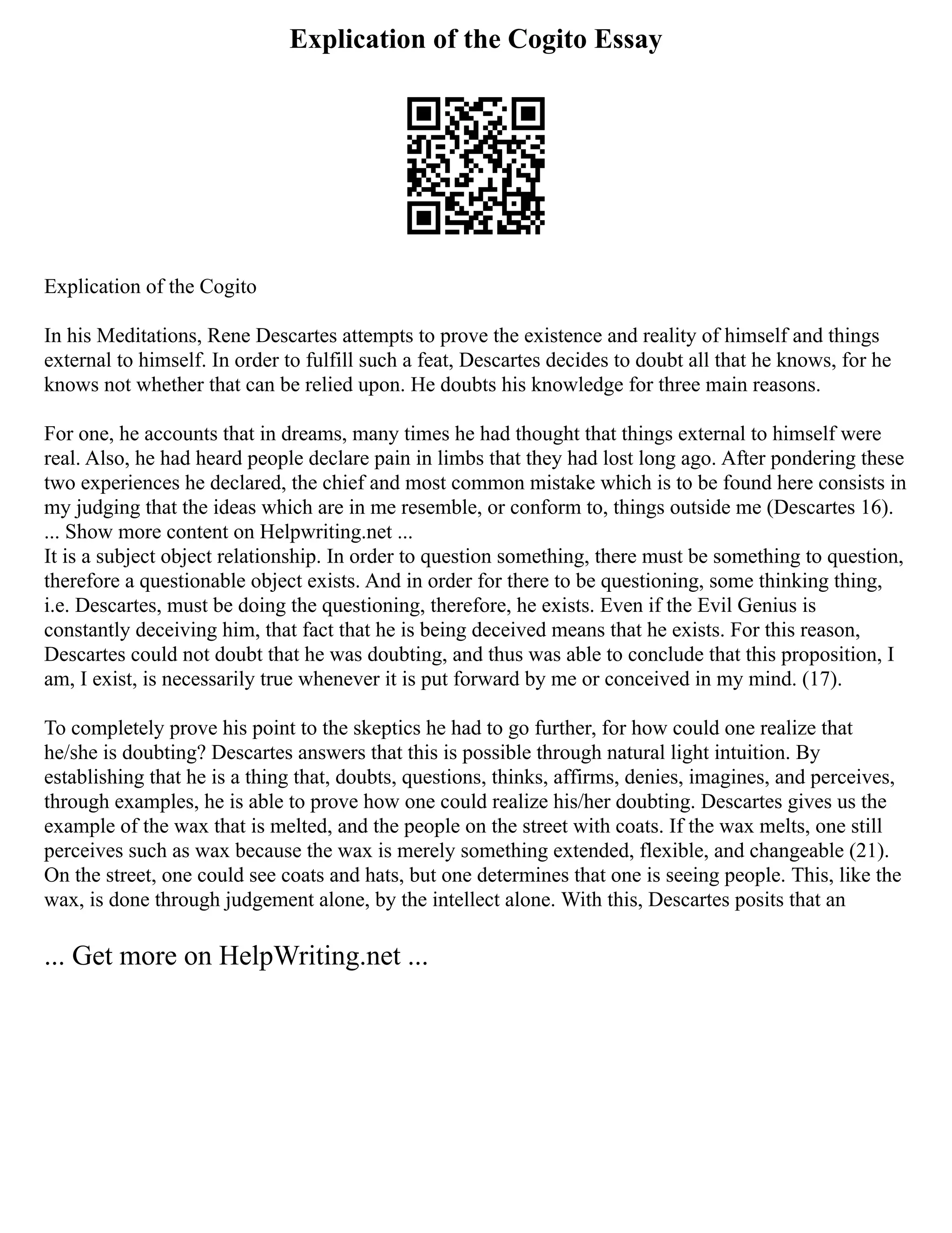 Explication of the Cogito Essay
Explication of the Cogito
In his Meditations, Rene Descartes attempts to prove the existence and reality of himself and things
external to himself. In order to fulfill such a feat, Descartes decides to doubt all that he knows, for he
knows not whether that can be relied upon. He doubts his knowledge for three main reasons.
For one, he accounts that in dreams, many times he had thought that things external to himself were
real. Also, he had heard people declare pain in limbs that they had lost long ago. After pondering these
two experiences he declared, the chief and most common mistake which is to be found here consists in
my judging that the ideas which are in me resemble, or conform to, things outside me (Descartes 16).
... Show more content on Helpwriting.net ...
It is a subject object relationship. In order to question something, there must be something to question,
therefore a questionable object exists. And in order for there to be questioning, some thinking thing,
i.e. Descartes, must be doing the questioning, therefore, he exists. Even if the Evil Genius is
constantly deceiving him, that fact that he is being deceived means that he exists. For this reason,
Descartes could not doubt that he was doubting, and thus was able to conclude that this proposition, I
am, I exist, is necessarily true whenever it is put forward by me or conceived in my mind. (17).
To completely prove his point to the skeptics he had to go further, for how could one realize that
he/she is doubting? Descartes answers that this is possible through natural light intuition. By
establishing that he is a thing that, doubts, questions, thinks, affirms, denies, imagines, and perceives,
through examples, he is able to prove how one could realize his/her doubting. Descartes gives us the
example of the wax that is melted, and the people on the street with coats. If the wax melts, one still
perceives such as wax because the wax is merely something extended, flexible, and changeable (21).
On the street, one could see coats and hats, but one determines that one is seeing people. This, like the
wax, is done through judgement alone, by the intellect alone. With this, Descartes posits that an
... Get more on HelpWriting.net ...
 