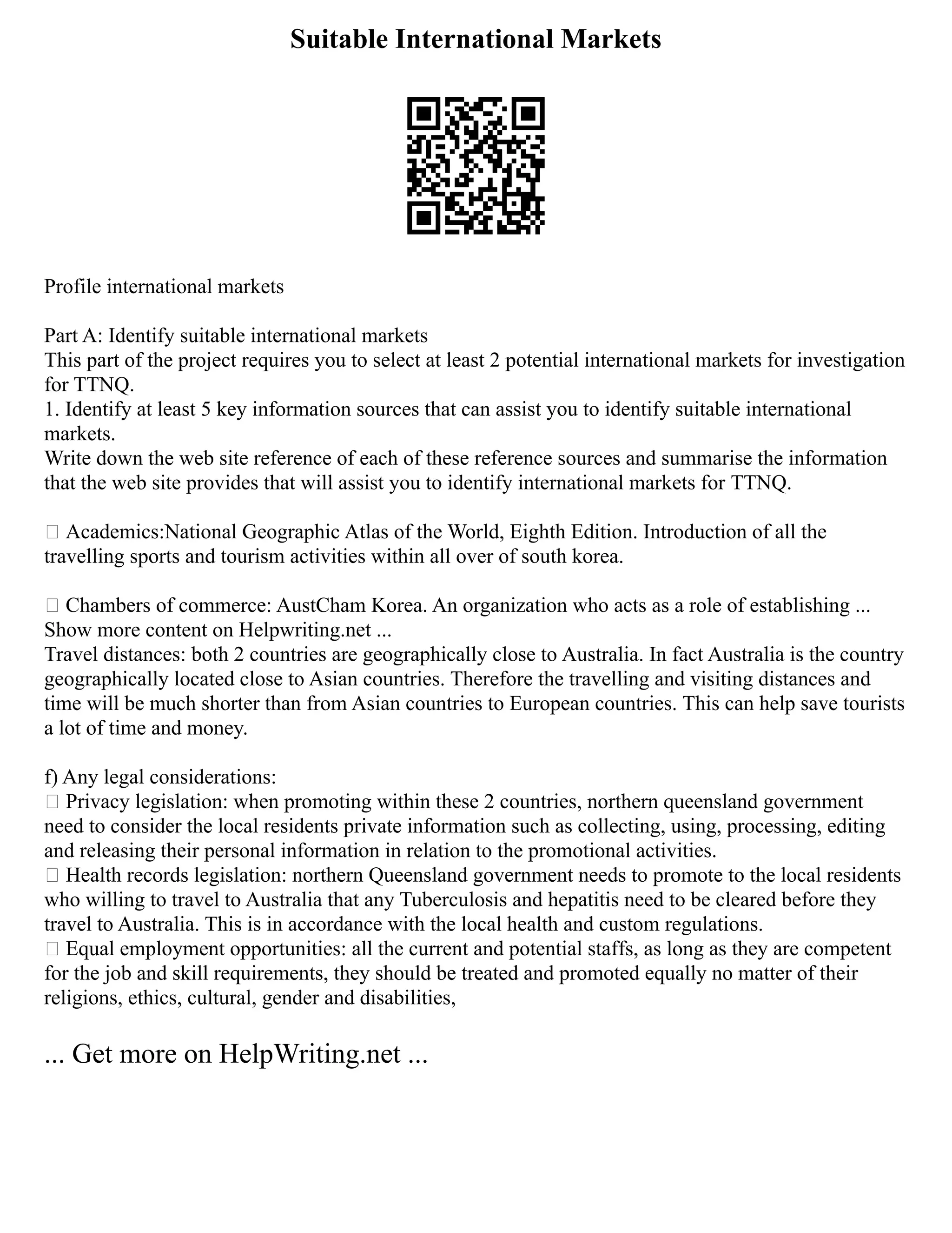 Suitable International Markets
Profile international markets
Part A: Identify suitable international markets
This part of the project requires you to select at least 2 potential international markets for investigation
for TTNQ.
1. Identify at least 5 key information sources that can assist you to identify suitable international
markets.
Write down the web site reference of each of these reference sources and summarise the information
that the web site provides that will assist you to identify international markets for TTNQ.
 Academics:National Geographic Atlas of the World, Eighth Edition. Introduction of all the
travelling sports and tourism activities within all over of south korea.
 Chambers of commerce: AustCham Korea. An organization who acts as a role of establishing ...
Show more content on Helpwriting.net ...
Travel distances: both 2 countries are geographically close to Australia. In fact Australia is the country
geographically located close to Asian countries. Therefore the travelling and visiting distances and
time will be much shorter than from Asian countries to European countries. This can help save tourists
a lot of time and money.
f) Any legal considerations:
 Privacy legislation: when promoting within these 2 countries, northern queensland government
need to consider the local residents private information such as collecting, using, processing, editing
and releasing their personal information in relation to the promotional activities.
 Health records legislation: northern Queensland government needs to promote to the local residents
who willing to travel to Australia that any Tuberculosis and hepatitis need to be cleared before they
travel to Australia. This is in accordance with the local health and custom regulations.
 Equal employment opportunities: all the current and potential staffs, as long as they are competent
for the job and skill requirements, they should be treated and promoted equally no matter of their
religions, ethics, cultural, gender and disabilities,
... Get more on HelpWriting.net ...
 