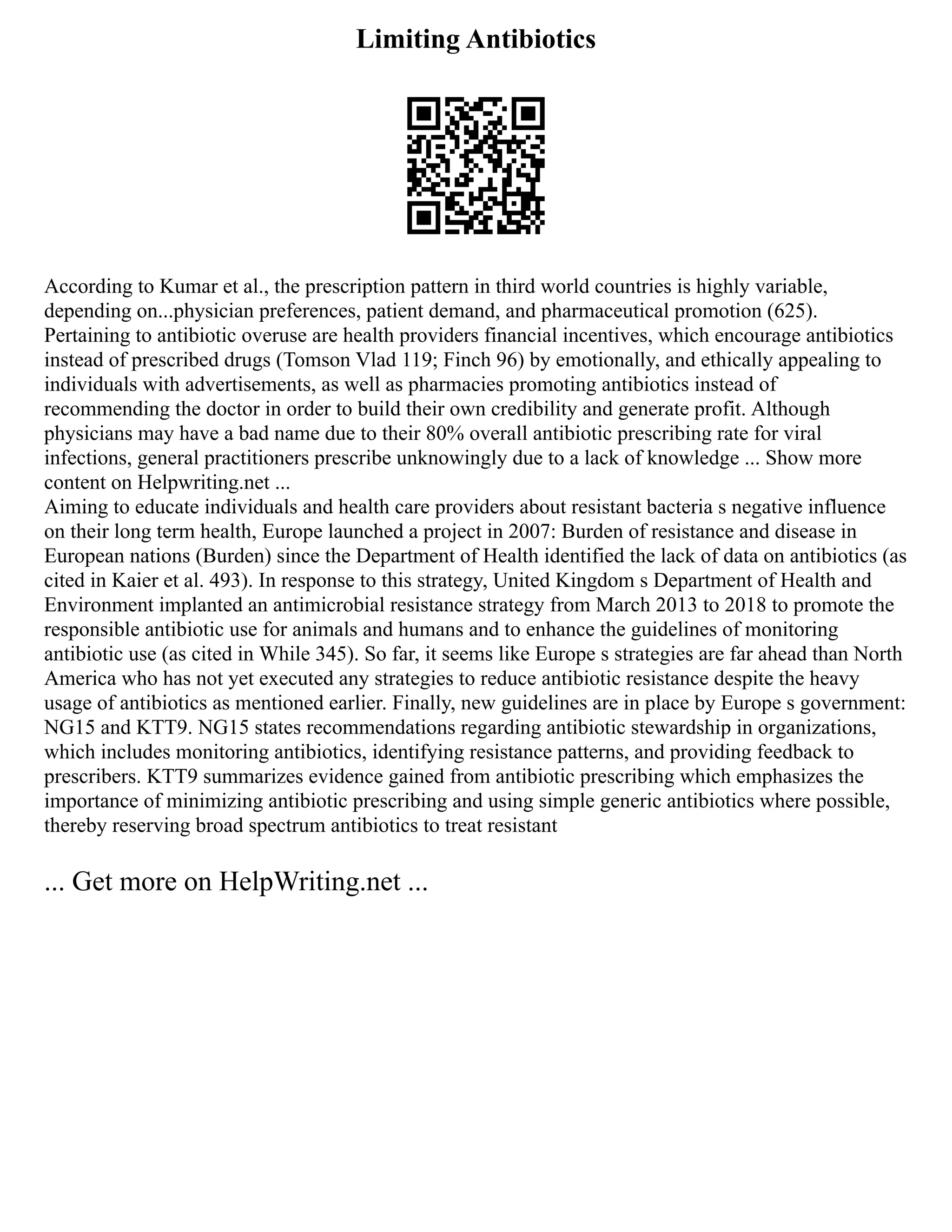 Limiting Antibiotics
According to Kumar et al., the prescription pattern in third world countries is highly variable,
depending on...physician preferences, patient demand, and pharmaceutical promotion (625).
Pertaining to antibiotic overuse are health providers financial incentives, which encourage antibiotics
instead of prescribed drugs (Tomson Vlad 119; Finch 96) by emotionally, and ethically appealing to
individuals with advertisements, as well as pharmacies promoting antibiotics instead of
recommending the doctor in order to build their own credibility and generate profit. Although
physicians may have a bad name due to their 80% overall antibiotic prescribing rate for viral
infections, general practitioners prescribe unknowingly due to a lack of knowledge ... Show more
content on Helpwriting.net ...
Aiming to educate individuals and health care providers about resistant bacteria s negative influence
on their long term health, Europe launched a project in 2007: Burden of resistance and disease in
European nations (Burden) since the Department of Health identified the lack of data on antibiotics (as
cited in Kaier et al. 493). In response to this strategy, United Kingdom s Department of Health and
Environment implanted an antimicrobial resistance strategy from March 2013 to 2018 to promote the
responsible antibiotic use for animals and humans and to enhance the guidelines of monitoring
antibiotic use (as cited in While 345). So far, it seems like Europe s strategies are far ahead than North
America who has not yet executed any strategies to reduce antibiotic resistance despite the heavy
usage of antibiotics as mentioned earlier. Finally, new guidelines are in place by Europe s government:
NG15 and KTT9. NG15 states recommendations regarding antibiotic stewardship in organizations,
which includes monitoring antibiotics, identifying resistance patterns, and providing feedback to
prescribers. KTT9 summarizes evidence gained from antibiotic prescribing which emphasizes the
importance of minimizing antibiotic prescribing and using simple generic antibiotics where possible,
thereby reserving broad spectrum antibiotics to treat resistant
... Get more on HelpWriting.net ...
 