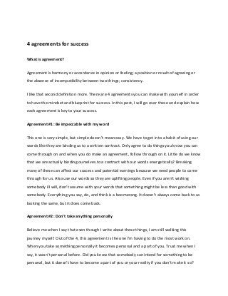 4 agreements for success 
What is agreement? 
Agreement is harmony or accordance in opinion or feeling; a position or result of agreeing or 
the absence of incompatibility between two things; consistency. 
I like that second definition more. There are 4 agreements you can make with yourself in order 
to have the mindset and blueprint for success. In this post, I will go over these and explain how 
each agreement is key to your success. 
Agreement #1: Be impeccable with my word 
This one is very simple, but simple doesn't mean easy. We have to get into a habit of using our 
words like they are binding us to a written contract. Only agree to do things you know you can 
come through on and when you do make an agreement, follow through on it. Little do we know 
that we are actually binding ourselves to a contract with our words energetically? Breaking 
many of these can affect our success and potential earnings because we need people to come 
through for us. Also use our words so they are uplifting people. Even if you aren't wishing 
somebody ill will, don't assume with your words that something might be less than good with 
somebody. Everything you say, do, and think is a boomerang. It doesn't always come back to us 
looking the same, but it does come back. 
AgreeŵeŶt #Ϯ: DoŶ’t take aŶythiŶg persoŶally 
Believe me when I say that even though I write about these things, I am still walking this 
journey myself. Out of the 4, this agreement is the one I'm having to do the most work on. 
When you take something personally it becomes personal and a part of you. Trust me when I 
say, it wasn't personal before. Did you know that somebody can intend for something to be 
personal, but it doesn't have to become a part of you or your reality if you don't make it so? 
 