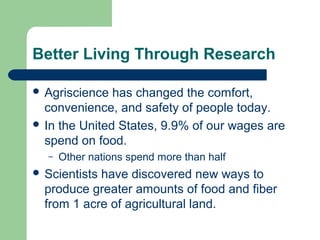 Better Living Through Research

 Agriscience  has changed the comfort,
  convenience, and safety of people today.
 In the United States, 9.9% of our wages are
  spend on food.
  –   Other nations spend more than half
 Scientistshave discovered new ways to
  produce greater amounts of food and fiber
  from 1 acre of agricultural land.
 