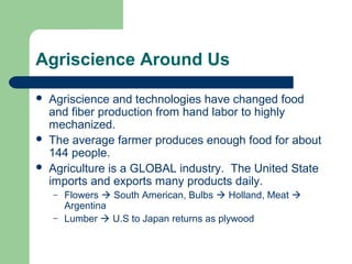 Agriscience Around Us

   Agriscience and technologies have changed food
    and fiber production from hand labor to highly
    mechanized.
   The average farmer produces enough food for about
    144 people.
   Agriculture is a GLOBAL industry. The United State
    imports and exports many products daily.
    –   Flowers  South American, Bulbs  Holland, Meat 
        Argentina
    –   Lumber  U.S to Japan returns as plywood
 