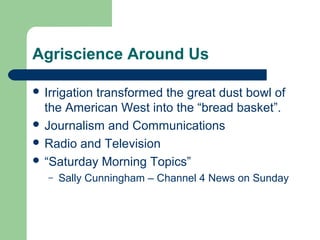 Agriscience Around Us

 Irrigation
           transformed the great dust bowl of
  the American West into the “bread basket”.
 Journalism and Communications
 Radio and Television
 “Saturday Morning Topics”
   –   Sally Cunningham – Channel 4 News on Sunday
 