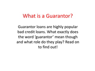 What is a Guarantor?
Guarantor loans are highly popular
bad credit loans. What exactly does
the word ‘guarantor’ mean though
and what role do they play? Read on
to find out!
 