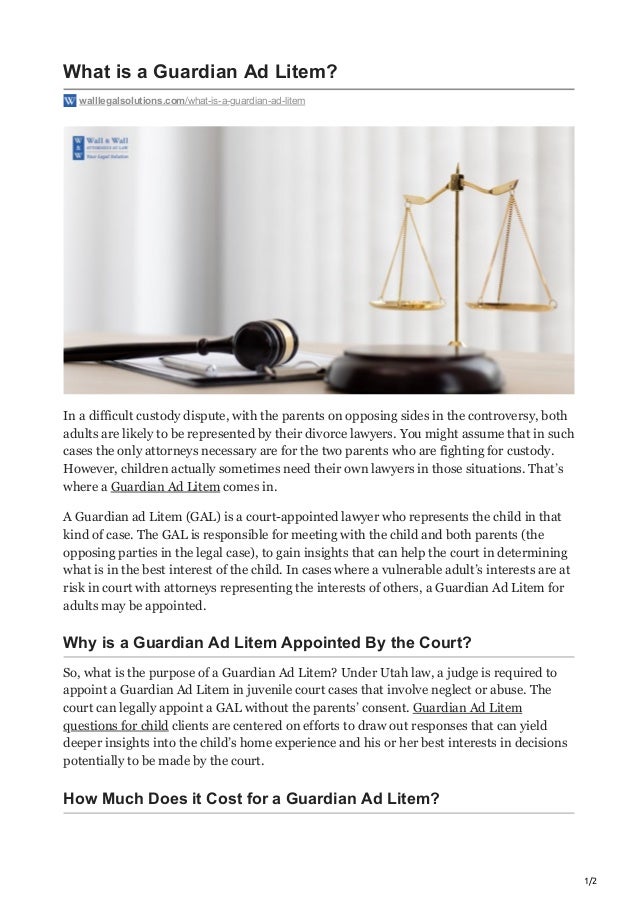 1/2
What is a Guardian Ad Litem?
walllegalsolutions.com/what-is-a-guardian-ad-litem
In a difficult custody dispute, with the parents on opposing sides in the controversy, both
adults are likely to be represented by their divorce lawyers. You might assume that in such
cases the only attorneys necessary are for the two parents who are fighting for custody.
However, children actually sometimes need their own lawyers in those situations. That’s
where a Guardian Ad Litem comes in.
A Guardian ad Litem (GAL) is a court-appointed lawyer who represents the child in that
kind of case. The GAL is responsible for meeting with the child and both parents (the
opposing parties in the legal case), to gain insights that can help the court in determining
what is in the best interest of the child. In cases where a vulnerable adult’s interests are at
risk in court with attorneys representing the interests of others, a Guardian Ad Litem for
adults may be appointed.
Why is a Guardian Ad Litem Appointed By the Court?
So, what is the purpose of a Guardian Ad Litem? Under Utah law, a judge is required to
appoint a Guardian Ad Litem in juvenile court cases that involve neglect or abuse. The
court can legally appoint a GAL without the parents’ consent. Guardian Ad Litem
questions for child clients are centered on efforts to draw out responses that can yield
deeper insights into the child’s home experience and his or her best interests in decisions
potentially to be made by the court.
How Much Does it Cost for a Guardian Ad Litem?
 