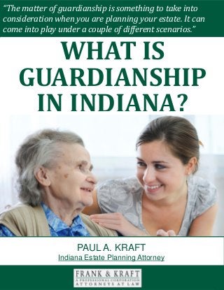 What Is Guardianship in Indiana? www.FrankKraft.com 1
“The matter of guardianship is something to take into
consideration when you are planning your estate. It can
come into play under a couple of different scenarios.”
WHAT IS
GUARDIANSHIP
IN INDIANA?
PAUL A. KRAFT
Indiana Estate Planning Attorney
 