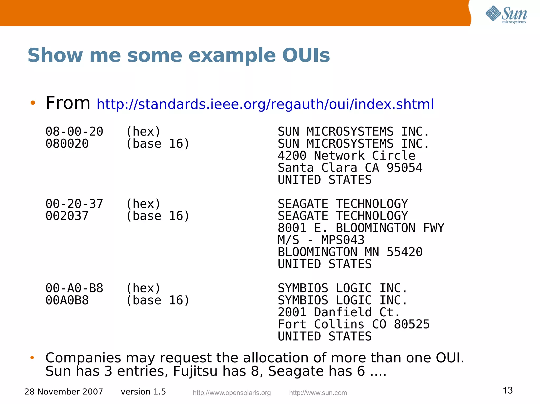 Show me some example OUIs

 • From       http://standards.ieee.org/regauth/oui/index.shtml
    08-00-20        (hex)                                     SUN MICROSYSTEMS INC.
    080020          (base 16)                                 SUN MICROSYSTEMS INC.
                                                              4200 Network Circle
                                                              Santa Clara CA 95054
                                                              UNITED STATES
    00-20-37        (hex)                                     SEAGATE TECHNOLOGY
    002037          (base 16)                                 SEAGATE TECHNOLOGY
                                                              8001 E. BLOOMINGTON FWY
                                                              M/S - MPS043
                                                              BLOOMINGTON MN 55420
                                                              UNITED STATES
    00-A0-B8        (hex)                                     SYMBIOS LOGIC INC.
    00A0B8          (base 16)                                 SYMBIOS LOGIC INC.
                                                              2001 Danfield Ct.
                                                              Fort Collins CO 80525
                                                              UNITED STATES
 • Companies may request the allocation of more than one OUI.
   Sun has 3 entries, Fujitsu has 8, Seagate has 6 ....
28 November 2007   version 1.5   http://www.opensolaris.org    http://www.sun.com       13
 