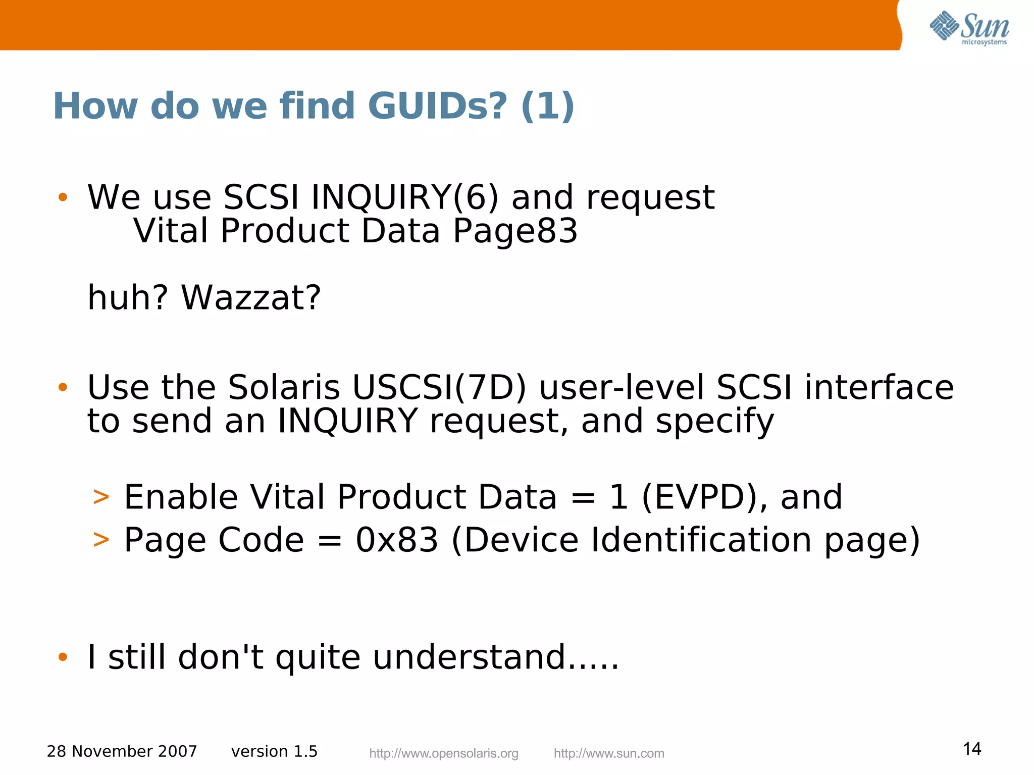 How do we find GUIDs? (1)

 • We use SCSI INQUIRY(6) and request
     Vital Product Data Page83
    huh? Wazzat?

 • Use the Solaris USCSI(7D) user-level SCSI interface
   to send an INQUIRY request, and specify

    > Enable Vital Product Data = 1 (EVPD), and
    > Page Code = 0x83 (Device Identification page)


 • I still don't quite understand.....

28 November 2007   version 1.5   http://www.opensolaris.org   http://www.sun.com   14
 