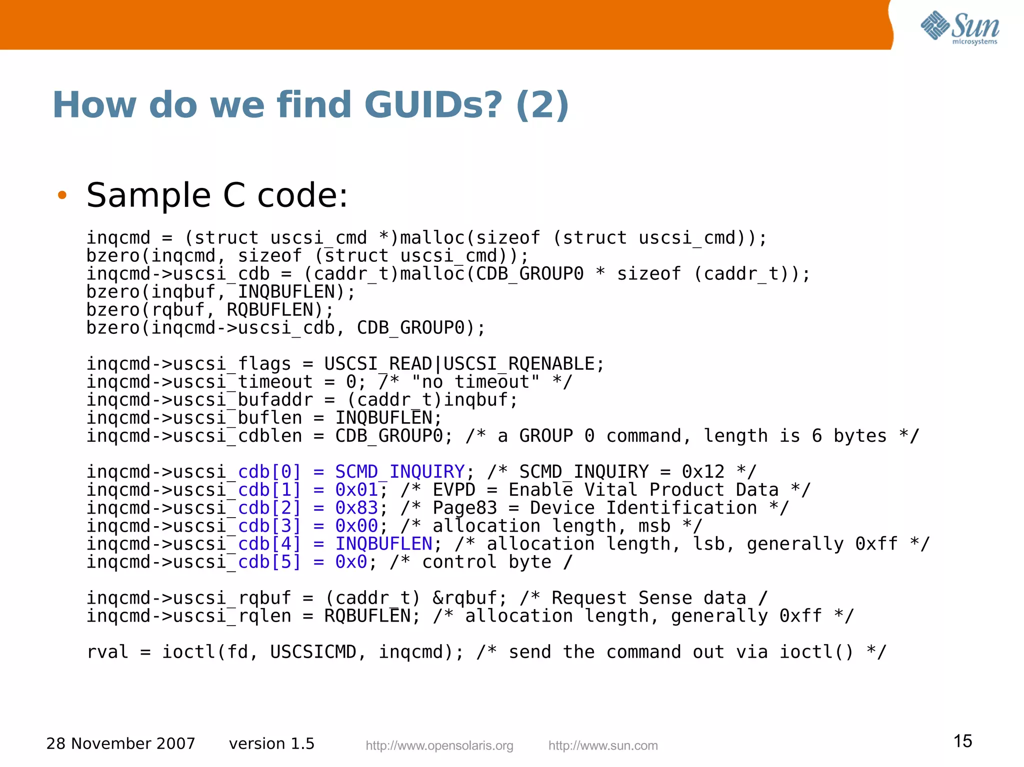 How do we find GUIDs? (2)

 • Sample C code:
    inqcmd = (struct uscsi_cmd *)malloc(sizeof (struct uscsi_cmd));
    bzero(inqcmd, sizeof (struct uscsi_cmd));
    inqcmd->uscsi_cdb = (caddr_t)malloc(CDB_GROUP0 * sizeof (caddr_t));
    bzero(inqbuf, INQBUFLEN);
    bzero(rqbuf, RQBUFLEN);
    bzero(inqcmd->uscsi_cdb, CDB_GROUP0);

    inqcmd->uscsi_flags = USCSI_READ|USCSI_RQENABLE;
    inqcmd->uscsi_timeout = 0; /* "no timeout" */
    inqcmd->uscsi_bufaddr = (caddr_t)inqbuf;
    inqcmd->uscsi_buflen = INQBUFLEN;
    inqcmd->uscsi_cdblen = CDB_GROUP0; /* a GROUP 0 command, length is 6 bytes */
    inqcmd->uscsi_cdb[0]     =   SCMD_INQUIRY; /* SCMD_INQUIRY = 0x12 */
    inqcmd->uscsi_cdb[1]     =   0x01; /* EVPD = Enable Vital Product Data */
    inqcmd->uscsi_cdb[2]     =   0x83; /* Page83 = Device Identification */
    inqcmd->uscsi_cdb[3]     =   0x00; /* allocation length, msb */
    inqcmd->uscsi_cdb[4]     =   INQBUFLEN; /* allocation length, lsb, generally 0xff */
    inqcmd->uscsi_cdb[5]     =   0x0; /* control byte /

    inqcmd->uscsi_rqbuf = (caddr_t) &rqbuf; /* Request Sense data /
    inqcmd->uscsi_rqlen = RQBUFLEN; /* allocation length, generally 0xff */

    rval = ioctl(fd, USCSICMD, inqcmd); /* send the command out via ioctl() */




28 November 2007   version 1.5     http://www.opensolaris.org   http://www.sun.com         15
 