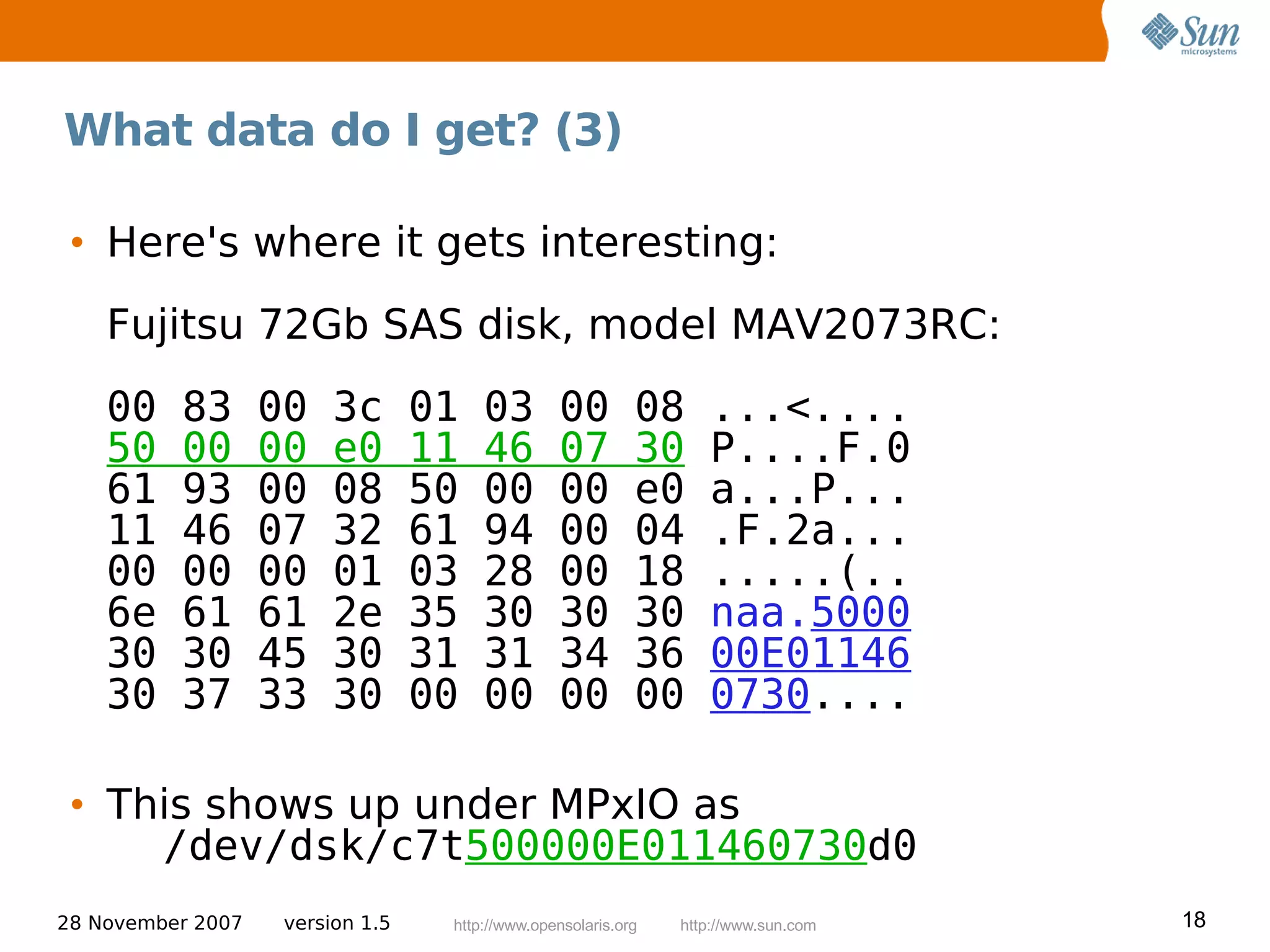 What data do I get? (3)

 • Here's where it gets interesting:
    Fujitsu 72Gb SAS disk, model MAV2073RC:
    00    83       00    3c       01   03        00         08     ...<....
    50    00       00    e0       11   46        07         30     P....F.0
    61    93       00    08       50   00        00         e0     a...P...
    11    46       07    32       61   94        00         04     .F.2a...
    00    00       00    01       03   28        00         18     .....(..
    6e    61       61    2e       35   30        30         30     naa.5000
    30    30       45    30       31   31        34         36     00E01146
    30    37       33    30       00   00        00         00     0730....

 • This shows up under MPxIO as
     /dev/dsk/c7t500000E011460730d0
28 November 2007    version 1.5    http://www.opensolaris.org   http://www.sun.com   18
 
