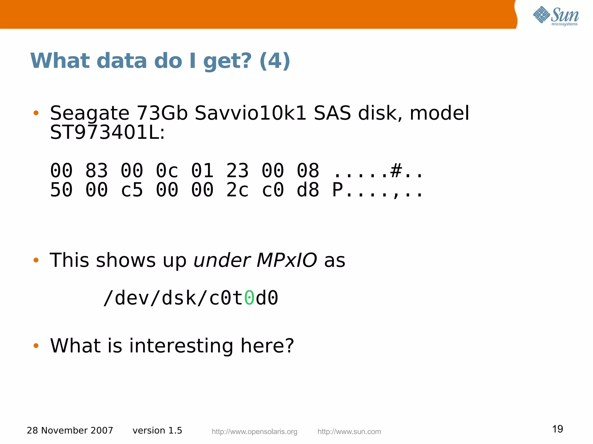 What data do I get? (4)

 • Seagate 73Gb Savvio10k1 SAS disk, model
   ST973401L:
    00 83 00 0c 01 23 00 08 .....#..
    50 00 c5 00 00 2c c0 d8 P....,..


 • This shows up under MPxIO as
              /dev/dsk/c0t0d0

 • What is interesting here?



28 November 2007   version 1.5   http://www.opensolaris.org   http://www.sun.com   19
 