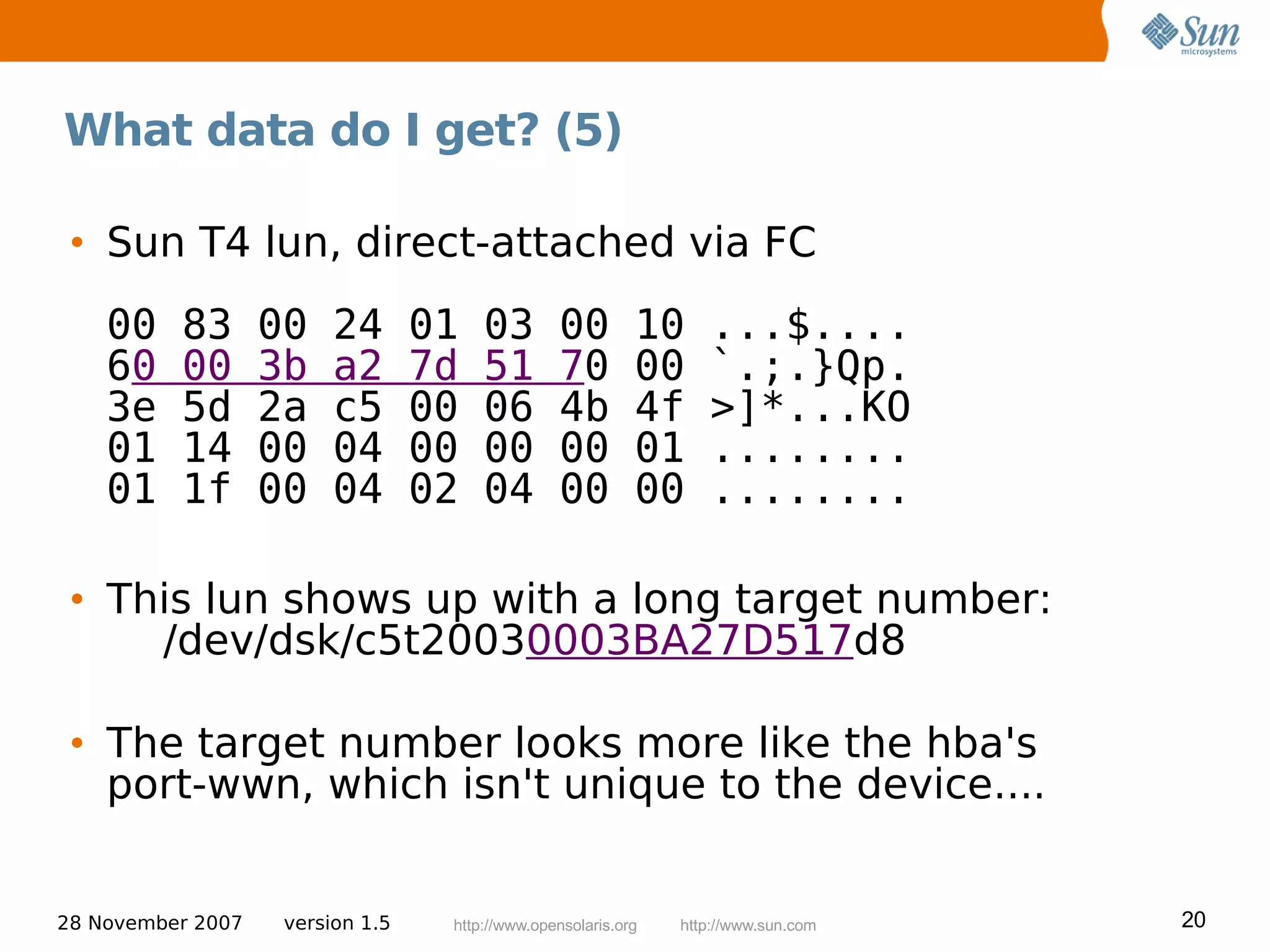 What data do I get? (5)

 • Sun T4 lun, direct-attached via FC
    00    83       00    24       01   03        00         10     ...$....
    60    00       3b    a2       7d   51        70         00     `.;.}Qp.
    3e    5d       2a    c5       00   06        4b         4f     >]*...KO
    01    14       00    04       00   00        00         01     ........
    01    1f       00    04       02   04        00         00     ........

 • This lun shows up with a long target number:
     /dev/dsk/c5t20030003BA27D517d8

 • The target number looks more like the hba's
   port-wwn, which isn't unique to the device....


28 November 2007    version 1.5    http://www.opensolaris.org   http://www.sun.com   20
 