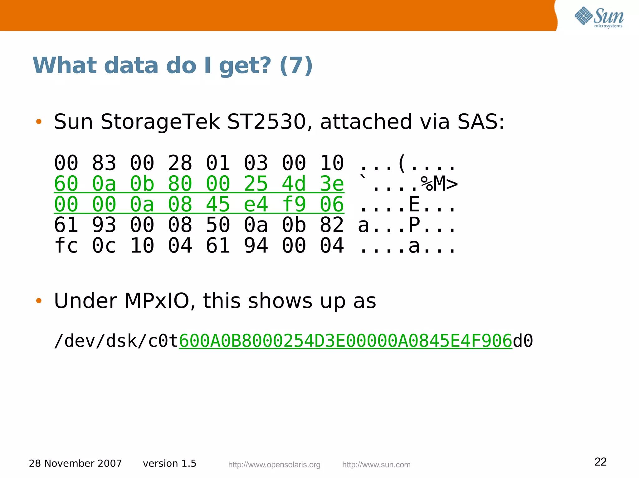 What data do I get? (7)

 • Sun StorageTek ST2530, attached via SAS:
    00    83       00    28       01   03        00         10     ...(....
    60    0a       0b    80       00   25        4d         3e     `....%M>
    00    00       0a    08       45   e4        f9         06     ....E...
    61    93       00    08       50   0a        0b         82     a...P...
    fc    0c       10    04       61   94        00         04     ....a...

 • Under MPxIO, this shows up as
    /dev/dsk/c0t600A0B8000254D3E00000A0845E4F906d0




28 November 2007    version 1.5    http://www.opensolaris.org   http://www.sun.com   22
 