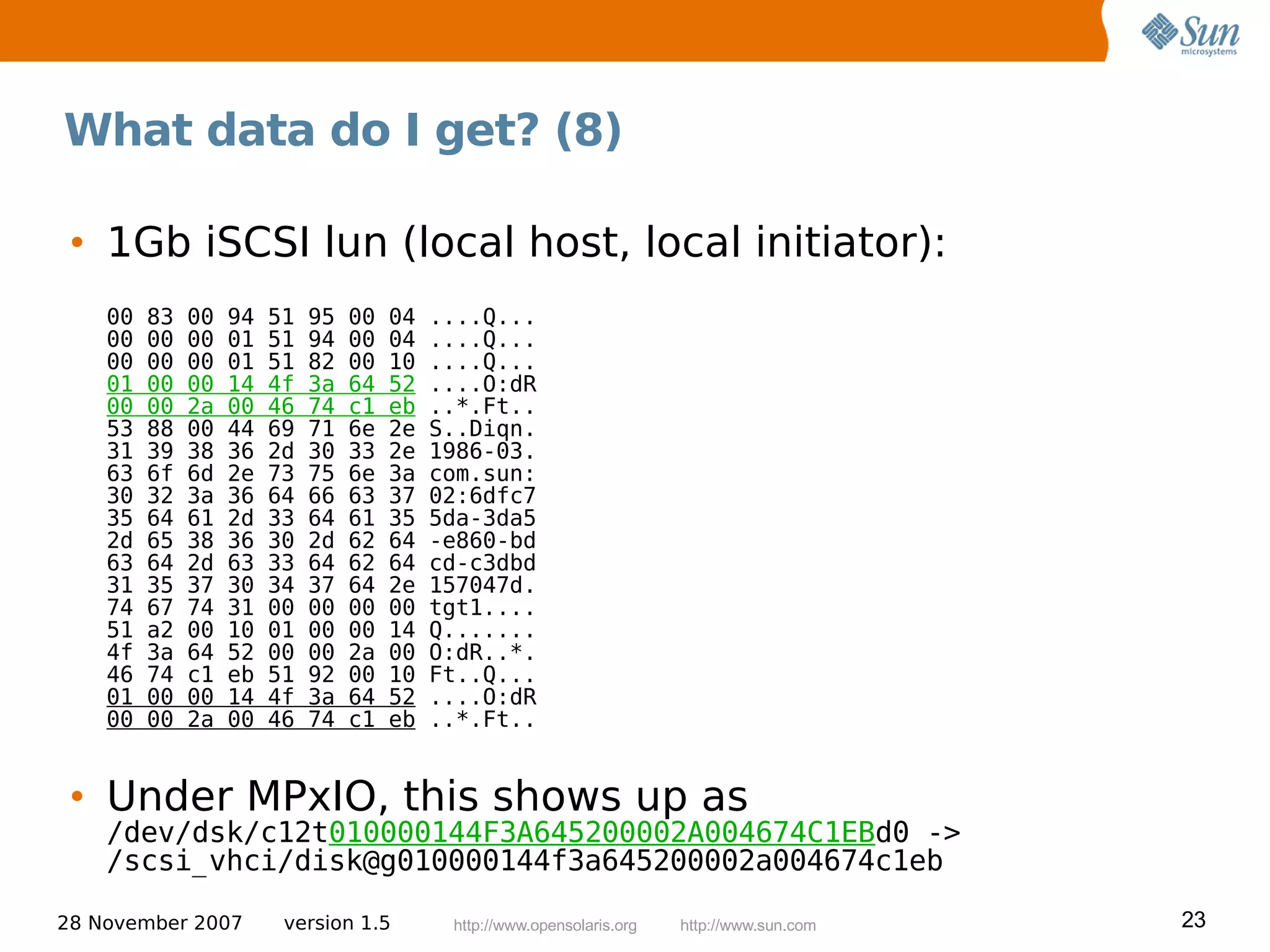 What data do I get? (8)

 • 1Gb iSCSI lun (local host, local initiator):
    00   83   00   94   51   95   00   04   ....Q...
    00   00   00   01   51   94   00   04   ....Q...
    00   00   00   01   51   82   00   10   ....Q...
    01   00   00   14   4f   3a   64   52   ....O:dR
    00   00   2a   00   46   74   c1   eb   ..*.Ft..
    53   88   00   44   69   71   6e   2e   S..Diqn.
    31   39   38   36   2d   30   33   2e   1986-03.
    63   6f   6d   2e   73   75   6e   3a   com.sun:
    30   32   3a   36   64   66   63   37   02:6dfc7
    35   64   61   2d   33   64   61   35   5da-3da5
    2d   65   38   36   30   2d   62   64   -e860-bd
    63   64   2d   63   33   64   62   64   cd-c3dbd
    31   35   37   30   34   37   64   2e   157047d.
    74   67   74   31   00   00   00   00   tgt1....
    51   a2   00   10   01   00   00   14   Q.......
    4f   3a   64   52   00   00   2a   00   O:dR..*.
    46   74   c1   eb   51   92   00   10   Ft..Q...
    01   00   00   14   4f   3a   64   52   ....O:dR
    00   00   2a   00   46   74   c1   eb   ..*.Ft..


 • Under MPxIO, this shows up as
    /dev/dsk/c12t010000144F3A645200002A004674C1EBd0 ->
    /scsi_vhci/disk@g010000144f3a645200002a004674c1eb

28 November 2007         version 1.5         http://www.opensolaris.org   http://www.sun.com   23
 