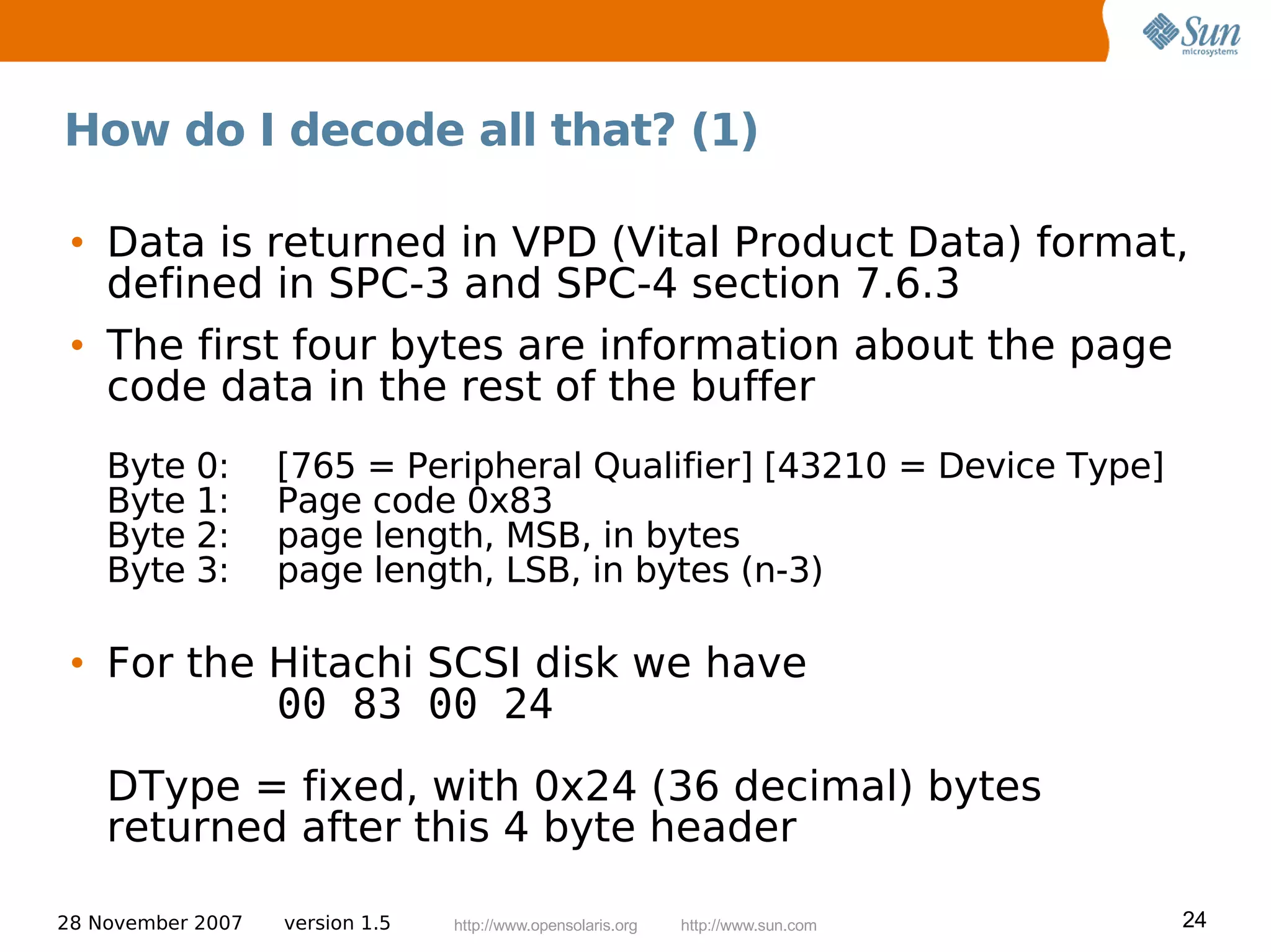 How do I decode all that? (1)

 • Data is returned in VPD (Vital Product Data) format,
   defined in SPC-3 and SPC-4 section 7.6.3
 • The first four bytes are information about the page
   code data in the rest of the buffer
    Byte 0:        [765 = Peripheral Qualifier] [43210 = Device Type]
    Byte 1:        Page code 0x83
    Byte 2:        page length, MSB, in bytes
    Byte 3:        page length, LSB, in bytes (n-3)

 • For the Hitachi SCSI disk we have
           00 83 00 24
    DType = fixed, with 0x24 (36 decimal) bytes
    returned after this 4 byte header

28 November 2007   version 1.5   http://www.opensolaris.org   http://www.sun.com   24
 