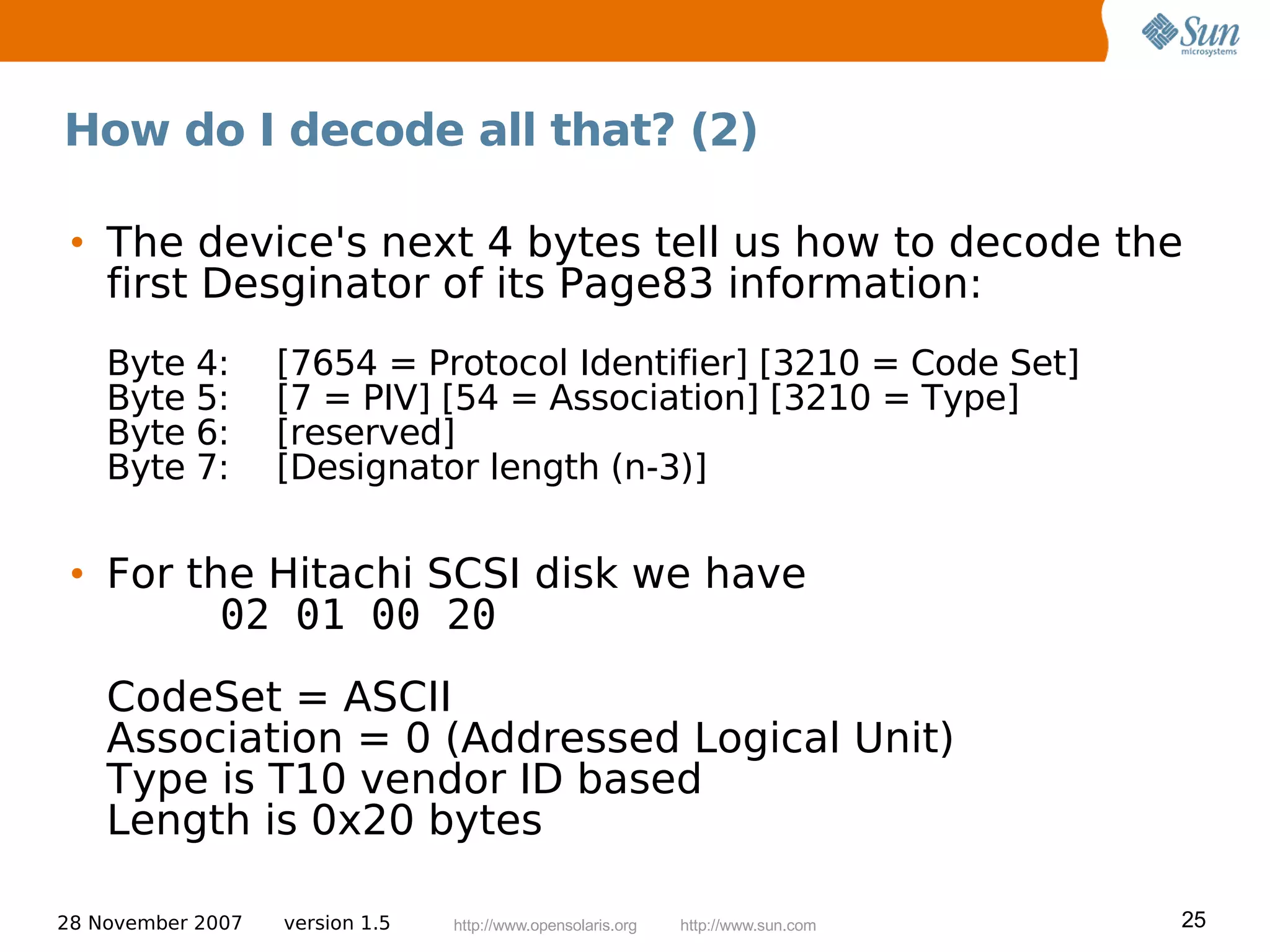 How do I decode all that? (2)

 • The device's next 4 bytes tell us how to decode the
   first Desginator of its Page83 information:
    Byte 4:        [7654 = Protocol Identifier] [3210 = Code Set]
    Byte 5:        [7 = PIV] [54 = Association] [3210 = Type]
    Byte 6:        [reserved]
    Byte 7:        [Designator length (n-3)]


 • For the Hitachi SCSI disk we have
         02 01 00 20
    CodeSet = ASCII
    Association = 0 (Addressed Logical Unit)
    Type is T10 vendor ID based
    Length is 0x20 bytes

28 November 2007   version 1.5   http://www.opensolaris.org   http://www.sun.com   25
 