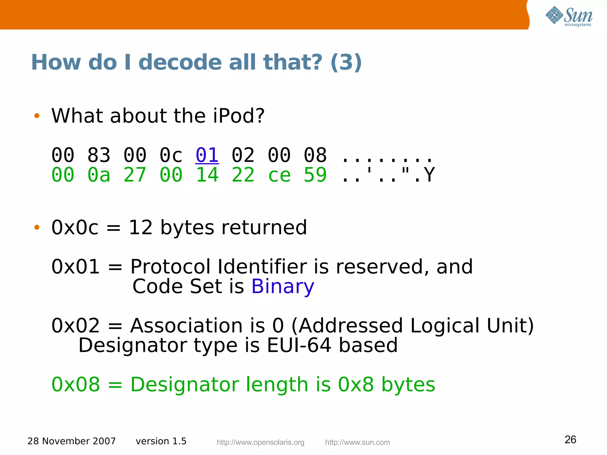 How do I decode all that? (3)

 • What about the iPod?
    00 83 00 0c 01 02 00 08 ........
    00 0a 27 00 14 22 ce 59 ..'..".Y

 • 0x0c = 12 bytes returned
    0x01 = Protocol Identifier is reserved, and
           Code Set is Binary
    0x02 = Association is 0 (Addressed Logical Unit)
      Designator type is EUI-64 based
    0x08 = Designator length is 0x8 bytes

28 November 2007   version 1.5   http://www.opensolaris.org   http://www.sun.com   26
 