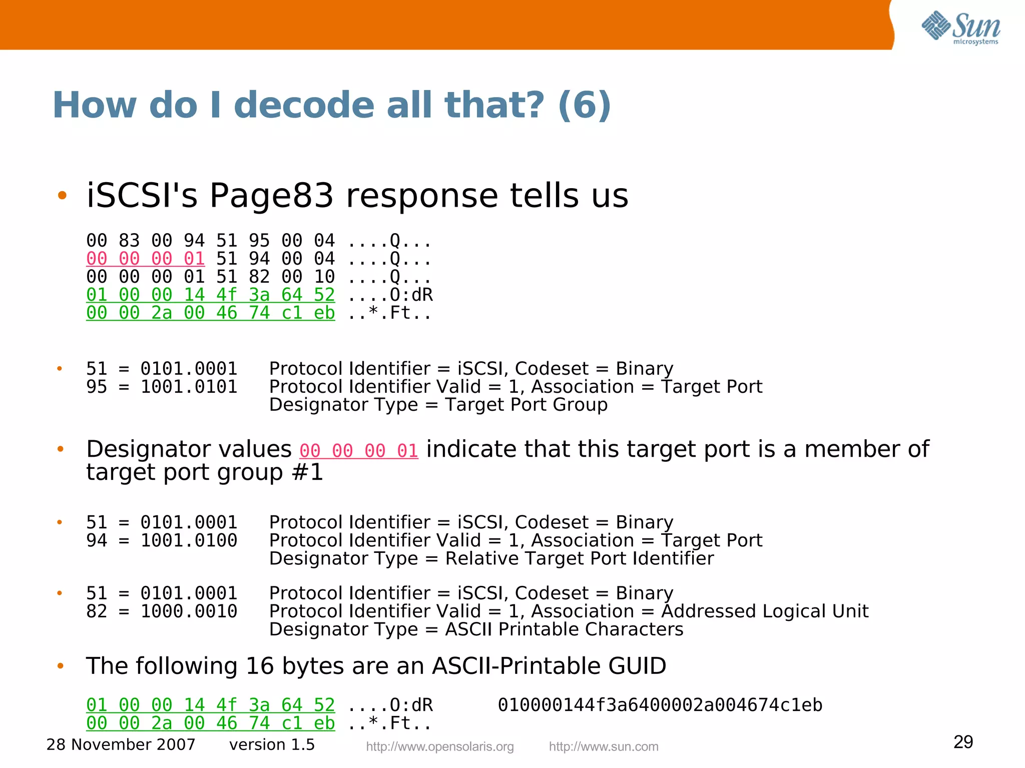 How do I decode all that? (6)

 • iSCSI's Page83 response tells us
     00   83   00   94   51   95   00   04   ....Q...
     00   00   00   01   51   94   00   04   ....Q...
     00   00   00   01   51   82   00   10   ....Q...
     01   00   00   14   4f   3a   64   52   ....O:dR
     00   00   2a   00   46   74   c1   eb   ..*.Ft..


 •   51 = 0101.0001            Protocol Identifier = iSCSI, Codeset = Binary
     95 = 1001.0101            Protocol Identifier Valid = 1, Association = Target Port
                               Designator Type = Target Port Group

 • Designator values 00                  00 00 01       indicate that this target port is a member of
   target port group #1

 •   51 = 0101.0001            Protocol Identifier = iSCSI, Codeset = Binary
     94 = 1001.0100            Protocol Identifier Valid = 1, Association = Target Port
                               Designator Type = Relative Target Port Identifier
 •   51 = 0101.0001            Protocol Identifier = iSCSI, Codeset = Binary
     82 = 1000.0010            Protocol Identifier Valid = 1, Association = Addressed Logical Unit
                               Designator Type = ASCII Printable Characters

 • The following 16 bytes are an ASCII-Printable GUID
     01 00 00 14 4f 3a 64 52 ....O:dR                                010000144f3a6400002a004674c1eb
     00 00 2a 00 46 74 c1 eb ..*.Ft..
28 November 2007          version 1.5         http://www.opensolaris.org   http://www.sun.com           29
 