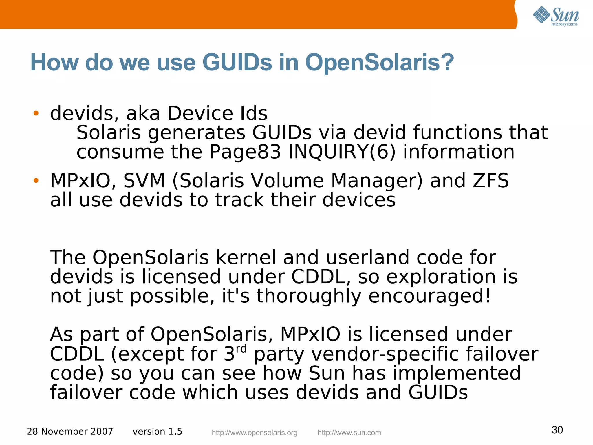 How do we use GUIDs in OpenSolaris?

 • devids, aka Device Ids
       Solaris generates GUIDs via devid functions that
       consume the Page83 INQUIRY(6) information
 • MPxIO, SVM (Solaris Volume Manager) and ZFS
   all use devids to track their devices

    The OpenSolaris kernel and userland code for
    devids is licensed under CDDL, so exploration is
    not just possible, it's thoroughly encouraged!
    As part of OpenSolaris, MPxIO is licensed under
    CDDL (except for 3rd party vendor-specific failover
    code) so you can see how Sun has implemented
    failover code which uses devids and GUIDs
28 November 2007   version 1.5   http://www.opensolaris.org   http://www.sun.com   30
 