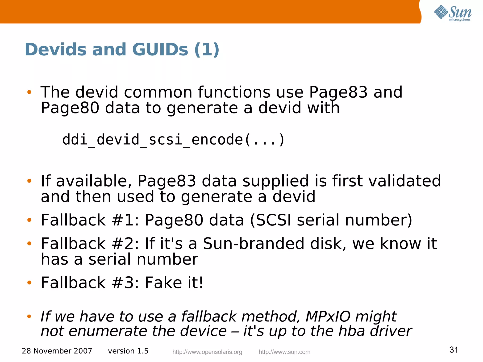 Devids and GUIDs (1)

 • The devid common functions use Page83 and
   Page80 data to generate a devid with
         ddi_devid_scsi_encode(...)

 • If available, Page83 data supplied is first validated
   and then used to generate a devid
 • Fallback #1: Page80 data (SCSI serial number)
 • Fallback #2: If it's a Sun-branded disk, we know it
   has a serial number
 • Fallback #3: Fake it!

 • If we have to use a fallback method, MPxIO might
   not enumerate the device – it's up to the hba driver
28 November 2007   version 1.5   http://www.opensolaris.org   http://www.sun.com   31
 