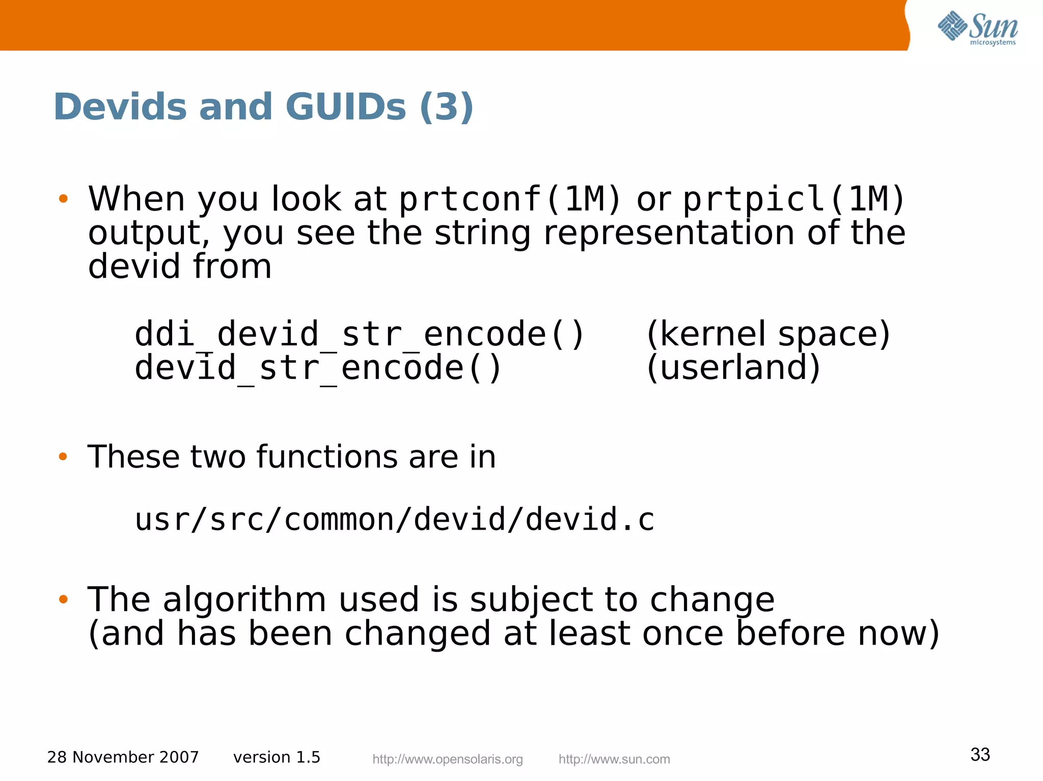 Devids and GUIDs (3)

 • When you look at prtconf(1M) or prtpicl(1M)
   output, you see the string representation of the
   devid from
         ddi_devid_str_encode()                                             (kernel space)
         devid_str_encode()                                                 (userland)

 • These two functions are in
         usr/src/common/devid/devid.c

 • The algorithm used is subject to change
   (and has been changed at least once before now)


28 November 2007   version 1.5   http://www.opensolaris.org   http://www.sun.com             33
 