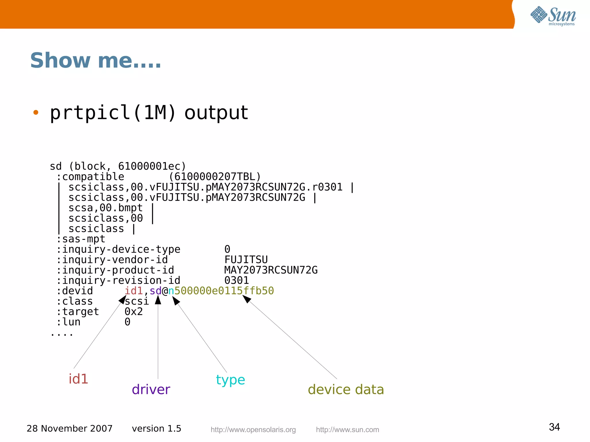 Show me....

 • prtpicl(1M) output

    sd (block, 61000001ec)
     :compatible       (6100000207TBL)
     | scsiclass,00.vFUJITSU.pMAY2073RCSUN72G.r0301 |
     | scsiclass,00.vFUJITSU.pMAY2073RCSUN72G |
     | scsa,00.bmpt |
     | scsiclass,00 |
     | scsiclass |
     :sas-mpt
     :inquiry-device-type       0
     :inquiry-vendor-id         FUJITSU
     :inquiry-product-id        MAY2073RCSUN72G
     :inquiry-revision-id       0301
     :devid     id1,sd@n500000e0115ffb50
     :class     scsi
     :target    0x2
     :lun       0
    ....



       id1                        type
                   driver                                     device data

28 November 2007   version 1.5   http://www.opensolaris.org    http://www.sun.com   34
 