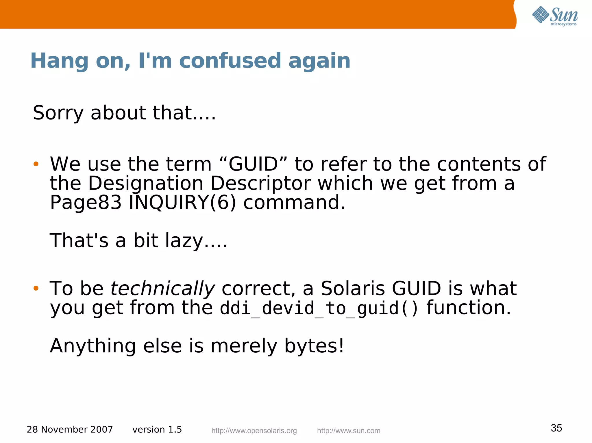 Hang on, I'm confused again

 Sorry about that....

 • We use the term “GUID” to refer to the contents of
   the Designation Descriptor which we get from a
   Page83 INQUIRY(6) command.
    That's a bit lazy....

 • To be technically correct, a Solaris GUID is what
   you get from the ddi_devid_to_guid() function.
    Anything else is merely bytes!



28 November 2007   version 1.5   http://www.opensolaris.org   http://www.sun.com   35
 