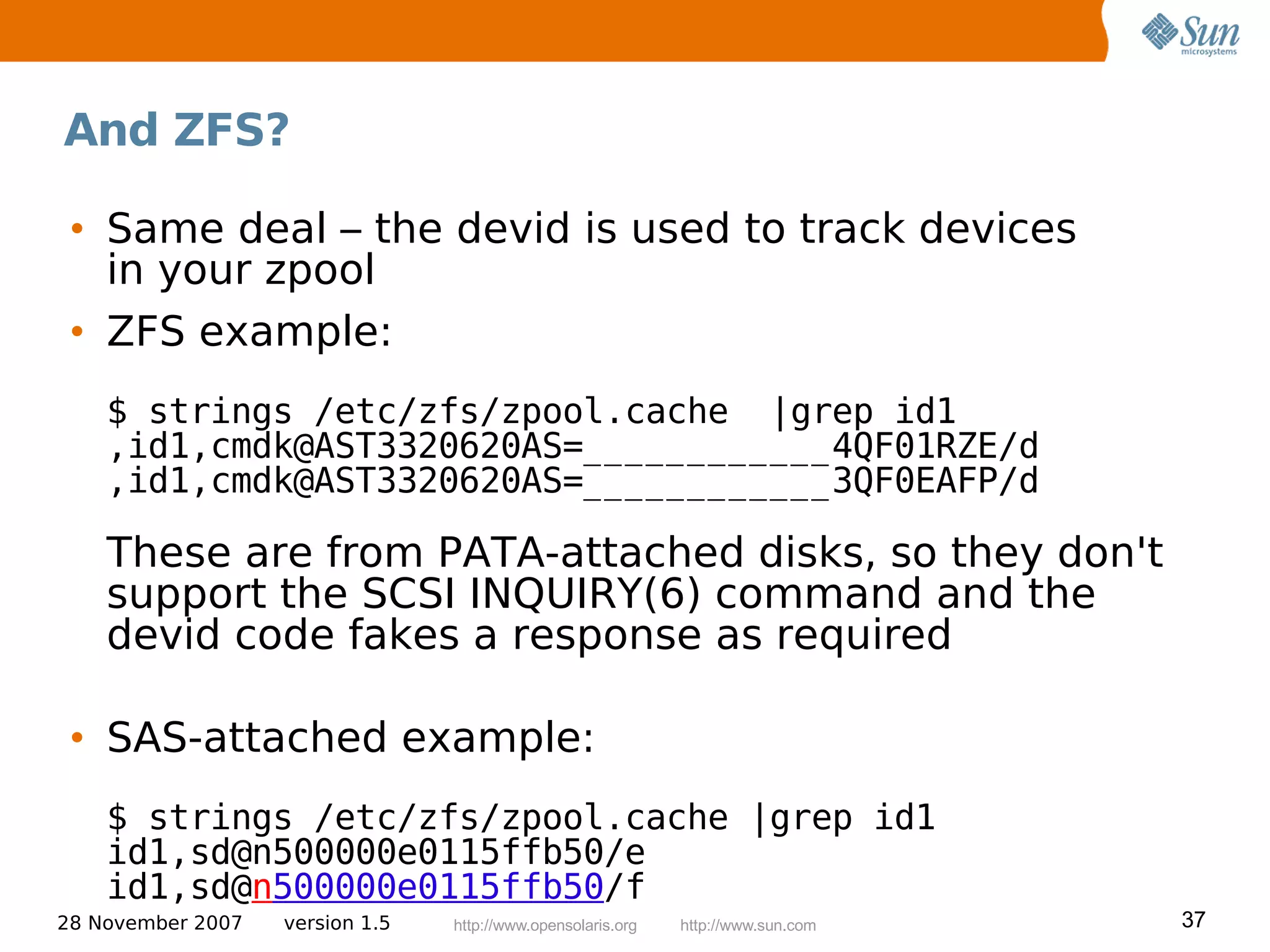 And ZFS?

 • Same deal – the devid is used to track devices
   in your zpool
 • ZFS example:
    $ strings /etc/zfs/zpool.cache |grep id1
    ,id1,cmdk@AST3320620AS=____________4QF01RZE/d
    ,id1,cmdk@AST3320620AS=____________3QF0EAFP/d

    These are from PATA-attached disks, so they don't
    support the SCSI INQUIRY(6) command and the
    devid code fakes a response as required

 • SAS-attached example:
    $ strings /etc/zfs/zpool.cache |grep id1
    id1,sd@n500000e0115ffb50/e
    id1,sd@n500000e0115ffb50/f
28 November 2007   version 1.5   http://www.opensolaris.org   http://www.sun.com   37
 