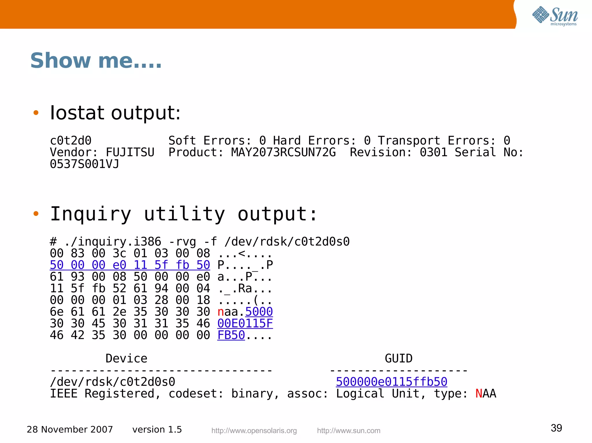 Show me....

 • Iostat output:
    c0t2d0                Soft Errors: 0 Hard Errors: 0 Transport Errors: 0
    Vendor: FUJITSU       Product: MAY2073RCSUN72G Revision: 0301 Serial No:
    0537S001VJ



 • Inquiry utility output:
    # ./inquiry.i386 -rvg -f /dev/rdsk/c0t2d0s0
    00 83 00 3c 01 03 00 08 ...<....
    50 00 00 e0 11 5f fb 50 P...._.P
    61 93 00 08 50 00 00 e0 a...P...
    11 5f fb 52 61 94 00 04 ._.Ra...
    00 00 00 01 03 28 00 18 .....(..
    6e 61 61 2e 35 30 30 30 naa.5000
    30 30 45 30 31 31 35 46 00E0115F
    46 42 35 30 00 00 00 00 FB50....
            Device                                  GUID
    --------------------------------        --------------------
    /dev/rdsk/c0t2d0s0                       500000e0115ffb50
    IEEE Registered, codeset: binary, assoc: Logical Unit, type: NAA

28 November 2007   version 1.5   http://www.opensolaris.org   http://www.sun.com   39
 