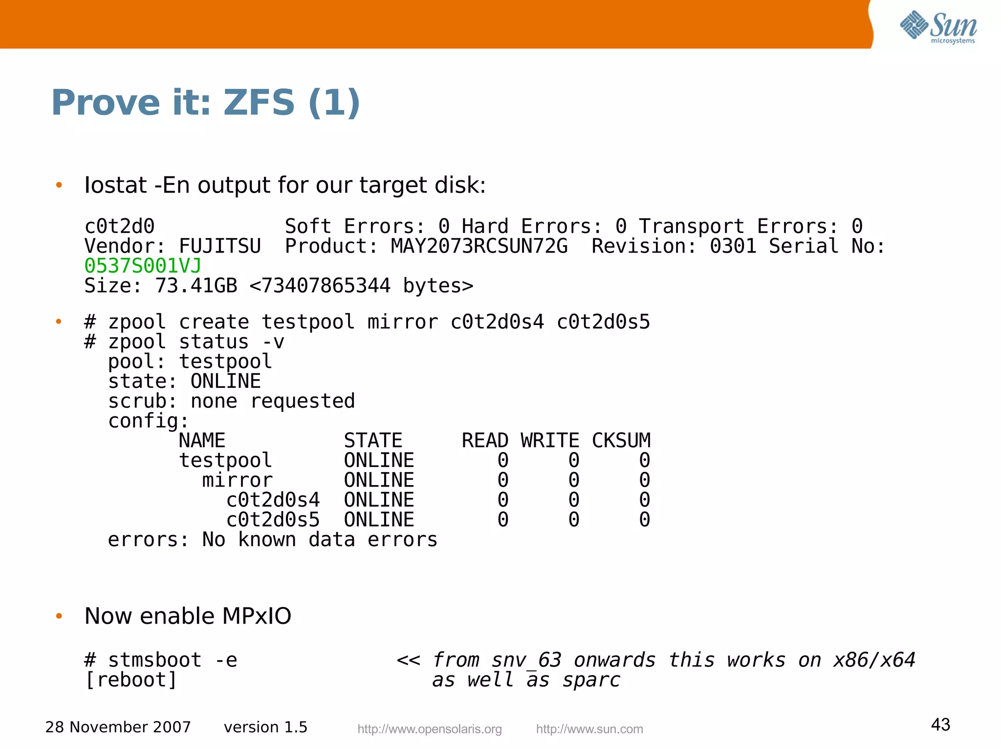 Prove it: ZFS (1)

 • Iostat -En output for our target disk:
     c0t2d0           Soft Errors: 0 Hard Errors: 0 Transport Errors: 0
     Vendor: FUJITSU Product: MAY2073RCSUN72G Revision: 0301 Serial No:
     0537S001VJ
     Size: 73.41GB <73407865344 bytes>
 •   # zpool create testpool mirror c0t2d0s4 c0t2d0s5
     # zpool status -v
       pool: testpool
       state: ONLINE
       scrub: none requested
       config:
             NAME          STATE     READ WRITE CKSUM
             testpool      ONLINE       0     0     0
               mirror      ONLINE       0     0     0
                 c0t2d0s4 ONLINE        0     0     0
                 c0t2d0s5 ONLINE        0     0     0
       errors: No known data errors


 • Now enable MPxIO
     # stmsboot -e                      << from snv_63 onwards this works on x86/x64
     [reboot]                              as well as sparc

28 November 2007   version 1.5   http://www.opensolaris.org   http://www.sun.com       43
 