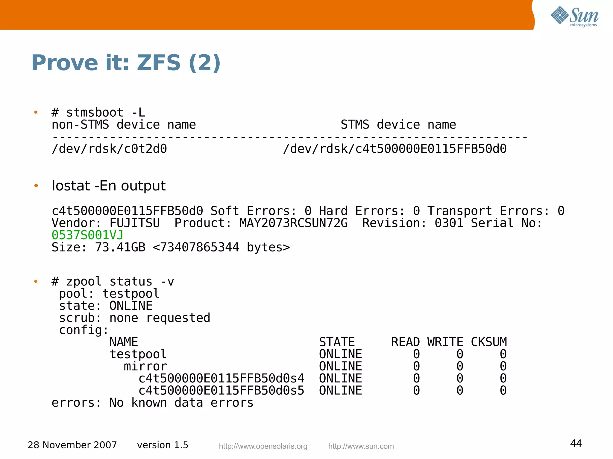 Prove it: ZFS (2)

 •   # stmsboot -L
     non-STMS device name                    STMS device name
     ------------------------------------------------------------------
     /dev/rdsk/c0t2d0                /dev/rdsk/c4t500000E0115FFB50d0


 • Iostat -En output
     c4t500000E0115FFB50d0 Soft Errors: 0 Hard Errors: 0 Transport Errors: 0
     Vendor: FUJITSU Product: MAY2073RCSUN72G Revision: 0301 Serial No:
     0537S001VJ
     Size: 73.41GB <73407865344 bytes>

 •   # zpool status -v
      pool: testpool
      state: ONLINE
      scrub: none requested
      config:
             NAME                                             STATE             READ WRITE CKSUM
             testpool                                         ONLINE               0     0     0
               mirror                                         ONLINE               0     0     0
                 c4t500000E0115FFB50d0s4                      ONLINE               0     0     0
                 c4t500000E0115FFB50d0s5                      ONLINE               0     0     0
     errors: No known data errors


28 November 2007   version 1.5   http://www.opensolaris.org    http://www.sun.com                  44
 