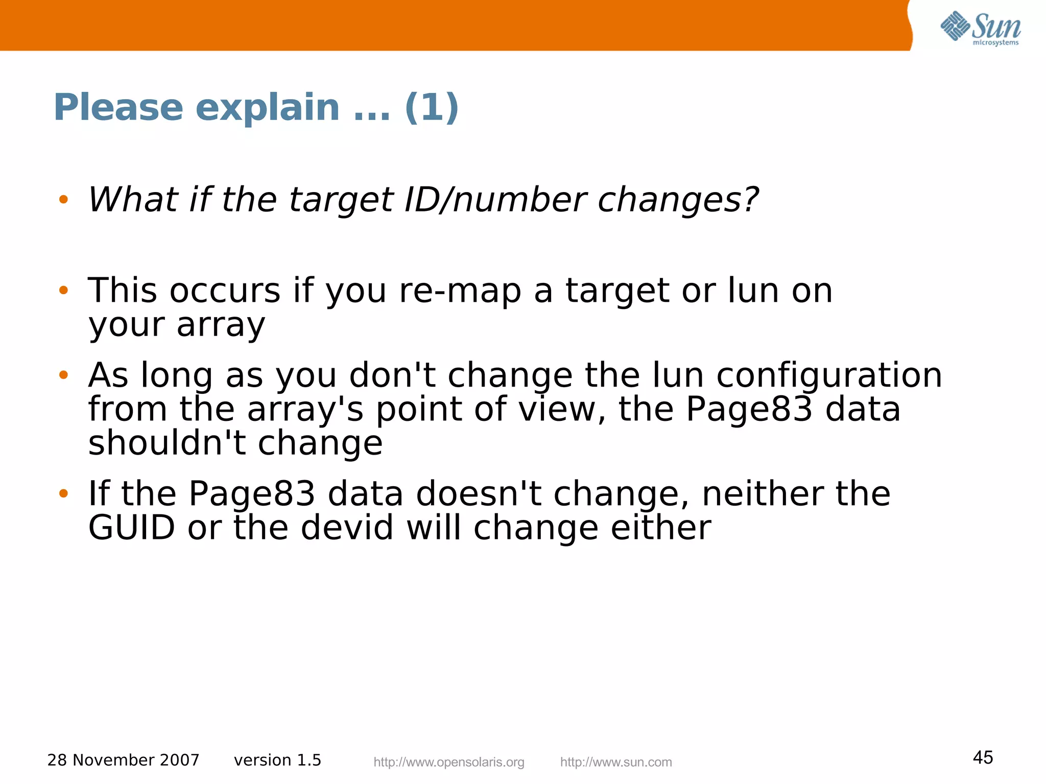 Please explain ... (1)

 • What if the target ID/number changes?

 • This occurs if you re-map a target or lun on
   your array
 • As long as you don't change the lun configuration
   from the array's point of view, the Page83 data
   shouldn't change
 • If the Page83 data doesn't change, neither the
   GUID or the devid will change either




28 November 2007   version 1.5   http://www.opensolaris.org   http://www.sun.com   45
 