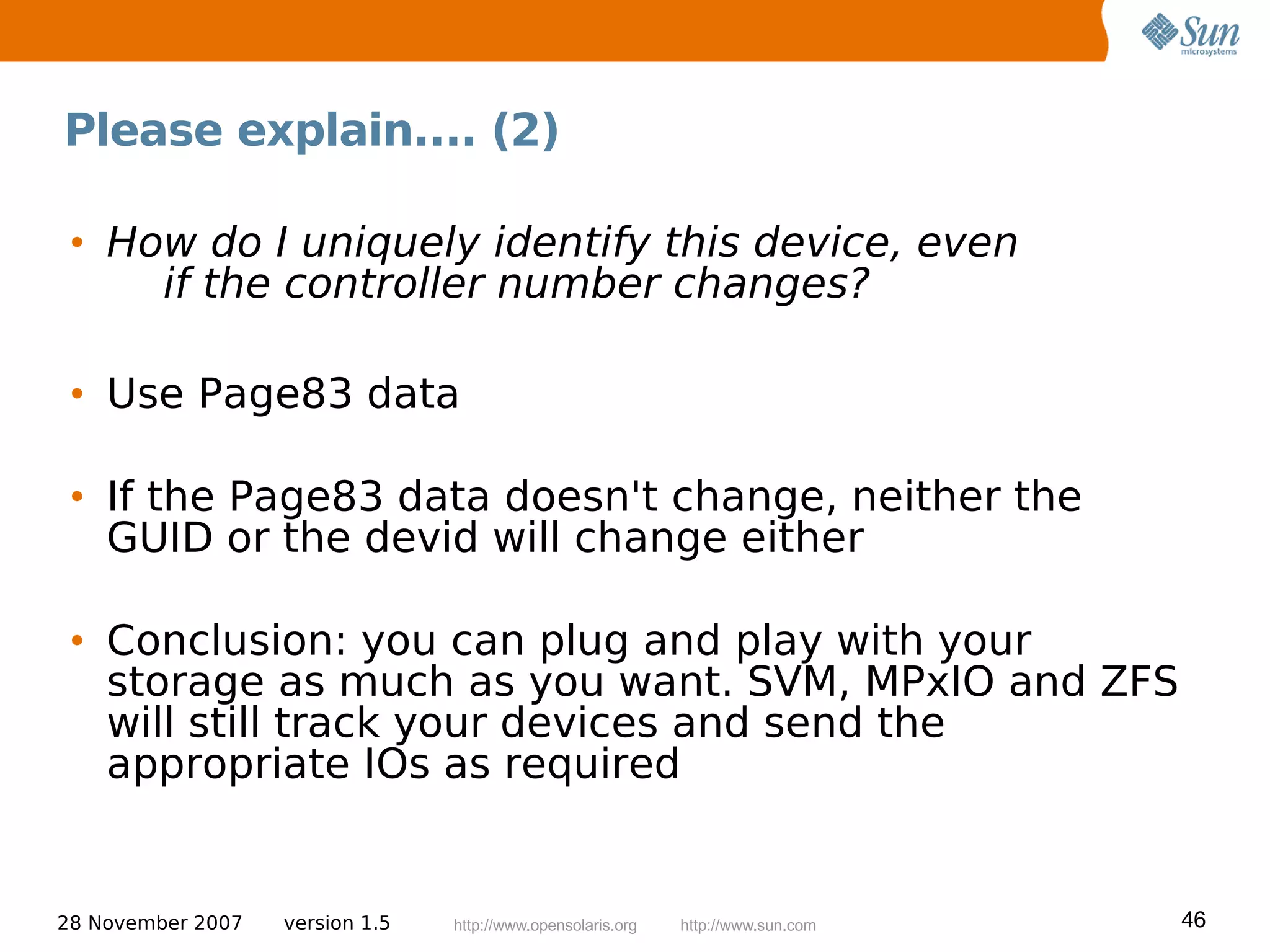 Please explain.... (2)

 • How do I uniquely identify this device, even
     if the controller number changes?

 • Use Page83 data

 • If the Page83 data doesn't change, neither the
   GUID or the devid will change either

 • Conclusion: you can plug and play with your
   storage as much as you want. SVM, MPxIO and ZFS
   will still track your devices and send the
   appropriate IOs as required


28 November 2007   version 1.5   http://www.opensolaris.org   http://www.sun.com   46
 