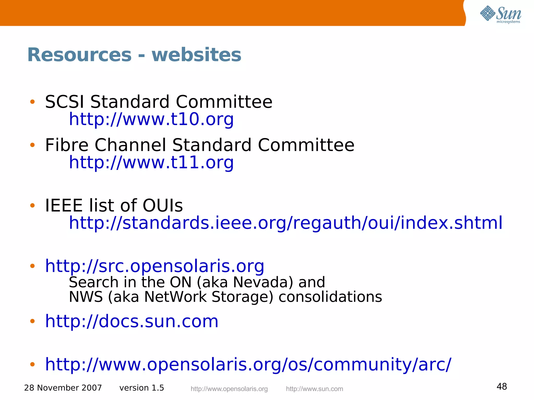 Resources - websites

 • SCSI Standard Committee
      http://www.t10.org
 • Fibre Channel Standard Committee
      http://www.t11.org

 • IEEE list of OUIs
      http://standards.ieee.org/regauth/oui/index.shtml

 • http://src.opensolaris.org
         Search in the ON (aka Nevada) and
         NWS (aka NetWork Storage) consolidations
 • http://docs.sun.com

 • http://www.opensolaris.org/os/community/arc/
28 November 2007   version 1.5   http://www.opensolaris.org   http://www.sun.com   48
 