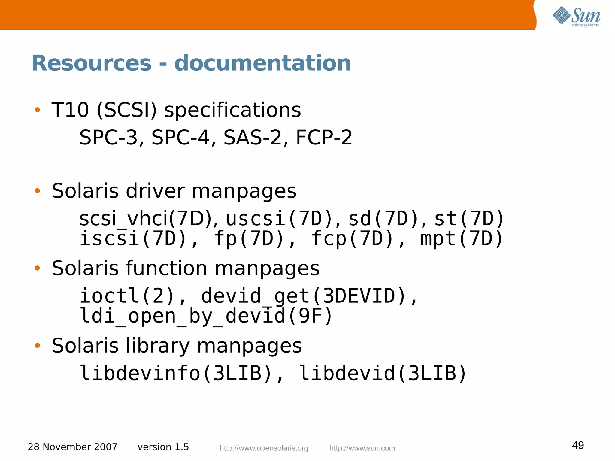 Resources - documentation

 • T10 (SCSI) specifications
     SPC-3, SPC-4, SAS-2, FCP-2

 • Solaris driver manpages
     scsi_vhci(7D), uscsi(7D), sd(7D), st(7D)
     iscsi(7D), fp(7D), fcp(7D), mpt(7D)
 • Solaris function manpages
     ioctl(2), devid_get(3DEVID),
     ldi_open_by_devid(9F)
 • Solaris library manpages
     libdevinfo(3LIB), libdevid(3LIB)


28 November 2007   version 1.5   http://www.opensolaris.org   http://www.sun.com   49
 