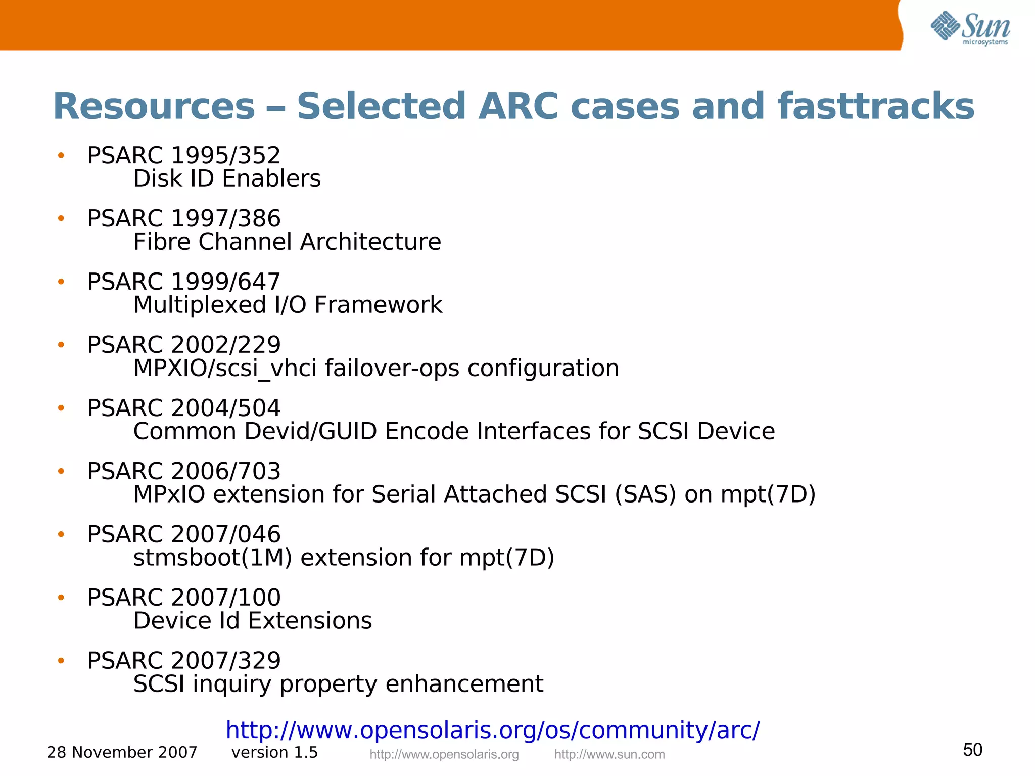 Resources – Selected ARC cases and fasttracks
 • PSARC 1995/352
      Disk ID Enablers
 • PSARC 1997/386
      Fibre Channel Architecture
 • PSARC 1999/647
      Multiplexed I/O Framework
 • PSARC 2002/229
      MPXIO/scsi_vhci failover-ops configuration
 • PSARC 2004/504
      Common Devid/GUID Encode Interfaces for SCSI Device
 • PSARC 2006/703
      MPxIO extension for Serial Attached SCSI (SAS) on mpt(7D)
 • PSARC 2007/046
      stmsboot(1M) extension for mpt(7D)
 • PSARC 2007/100
      Device Id Extensions
 • PSARC 2007/329
      SCSI inquiry property enhancement
                   http://www.opensolaris.org/os/community/arc/
28 November 2007   version 1.5   http://www.opensolaris.org   http://www.sun.com   50
 