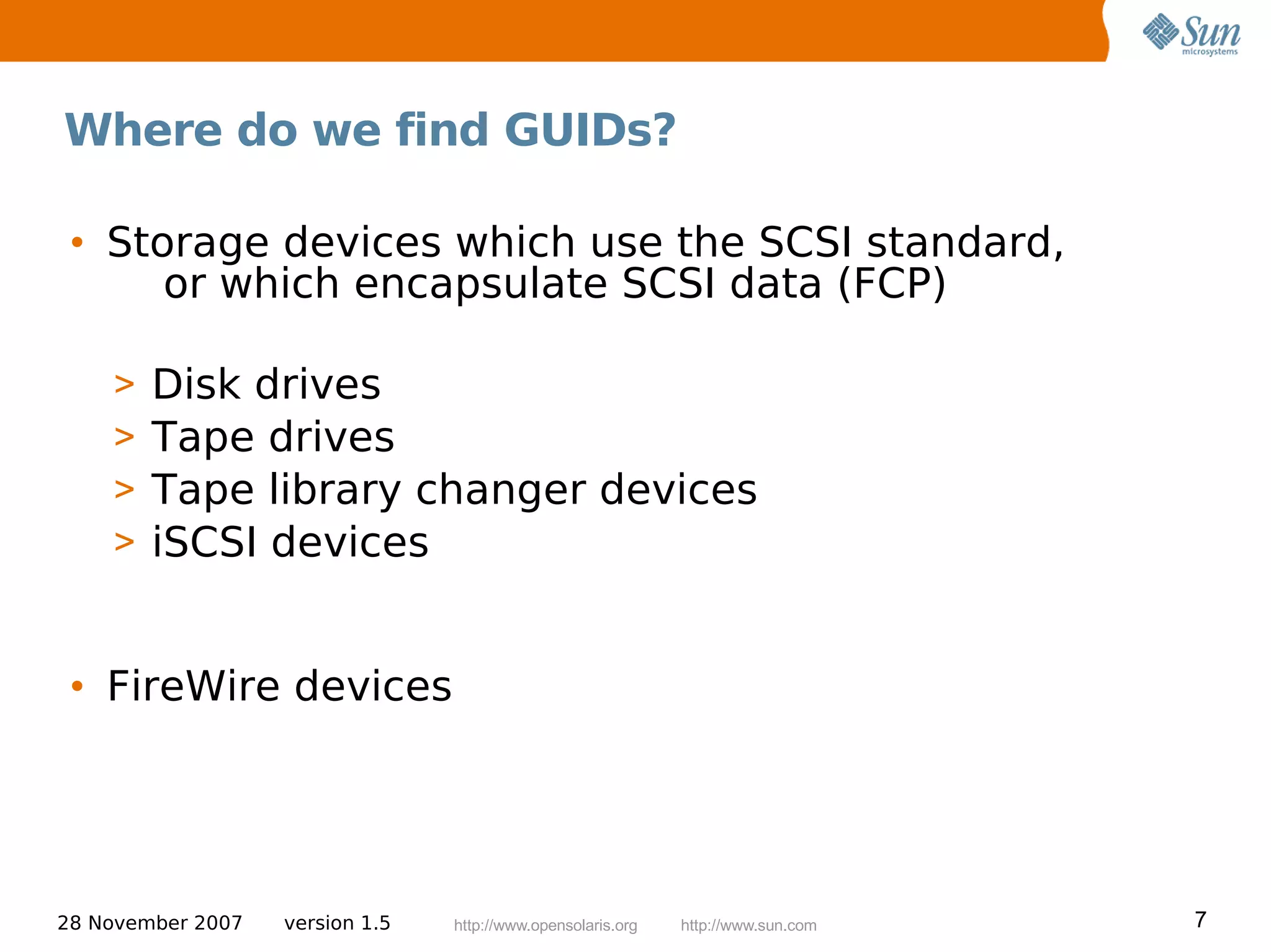 Where do we find GUIDs?

 • Storage devices which use the SCSI standard,
      or which encapsulate SCSI data (FCP)

    >   Disk drives
    >   Tape drives
    >   Tape library changer devices
    >   iSCSI devices


 • FireWire devices




28 November 2007   version 1.5   http://www.opensolaris.org   http://www.sun.com   7
 
