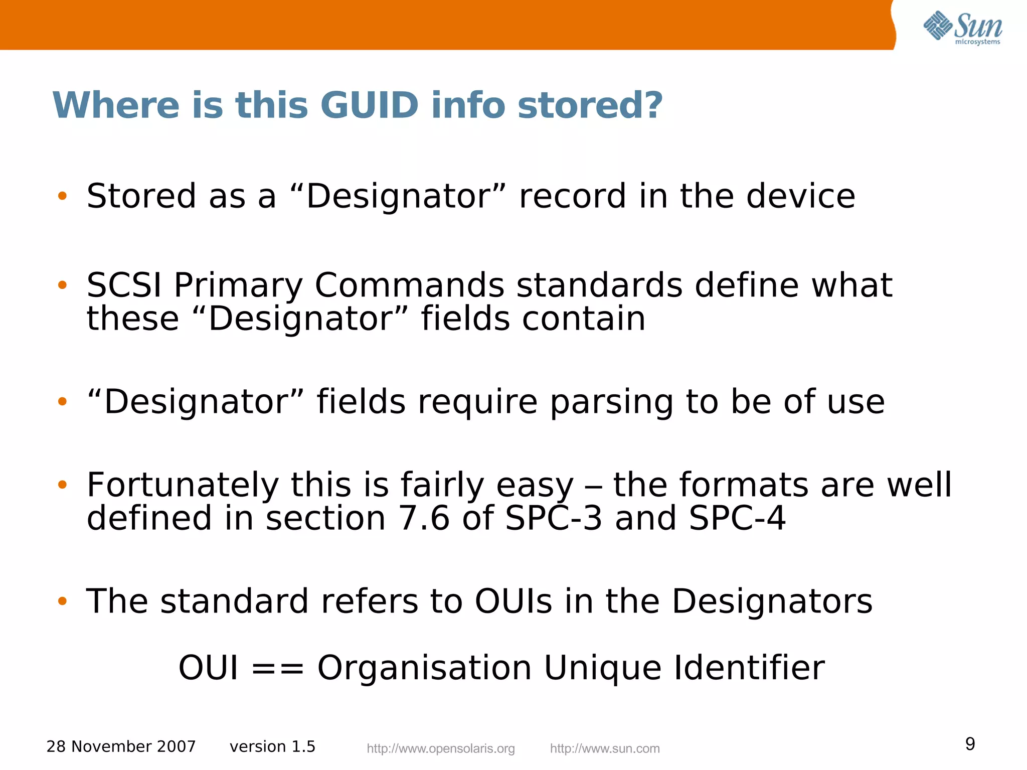 Where is this GUID info stored?

 • Stored as a “Designator” record in the device

 • SCSI Primary Commands standards define what
   these “Designator” fields contain

 • “Designator” fields require parsing to be of use

 • Fortunately this is fairly easy – the formats are well
   defined in section 7.6 of SPC-3 and SPC-4

 • The standard refers to OUIs in the Designators
              OUI == Organisation Unique Identifier

28 November 2007   version 1.5   http://www.opensolaris.org   http://www.sun.com   9
 