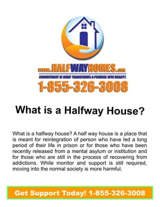 What is a Halfway House? 
What is a halfway house? A half way house is a place that 
is meant for reintegration of person who have led a long 
period of their life in prison or for those who have been 
recently released from a mental asylum or institution and 
for those who are still in the process of recovering from 
addictions. While monitor and support is still required, 
moving into the normal society is more harmful. 
Get Support Today! 1-855-326-3008 
 