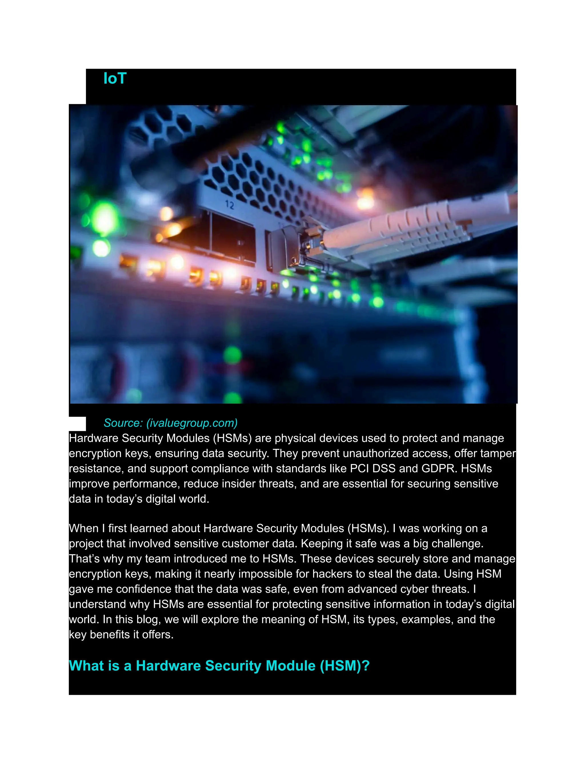 ​
​ IoT
​
​
​
​ Source: (ivaluegroup.com)
Hardware Security Modules (HSMs) are physical devices used to protect and manage
encryption keys, ensuring data security. They prevent unauthorized access, offer tamper
resistance, and support compliance with standards like PCI DSS and GDPR. HSMs
improve performance, reduce insider threats, and are essential for securing sensitive
data in today’s digital world.
When I first learned about Hardware Security Modules (HSMs). I was working on a
project that involved sensitive customer data. Keeping it safe was a big challenge.
That’s why my team introduced me to HSMs. These devices securely store and manage
encryption keys, making it nearly impossible for hackers to steal the data. Using HSM
gave me confidence that the data was safe, even from advanced cyber threats. I
understand why HSMs are essential for protecting sensitive information in today’s digital
world. In this blog, we will explore the meaning of HSM, its types, examples, and the
key benefits it offers.
What is a Hardware Security Module (HSM)?
 
