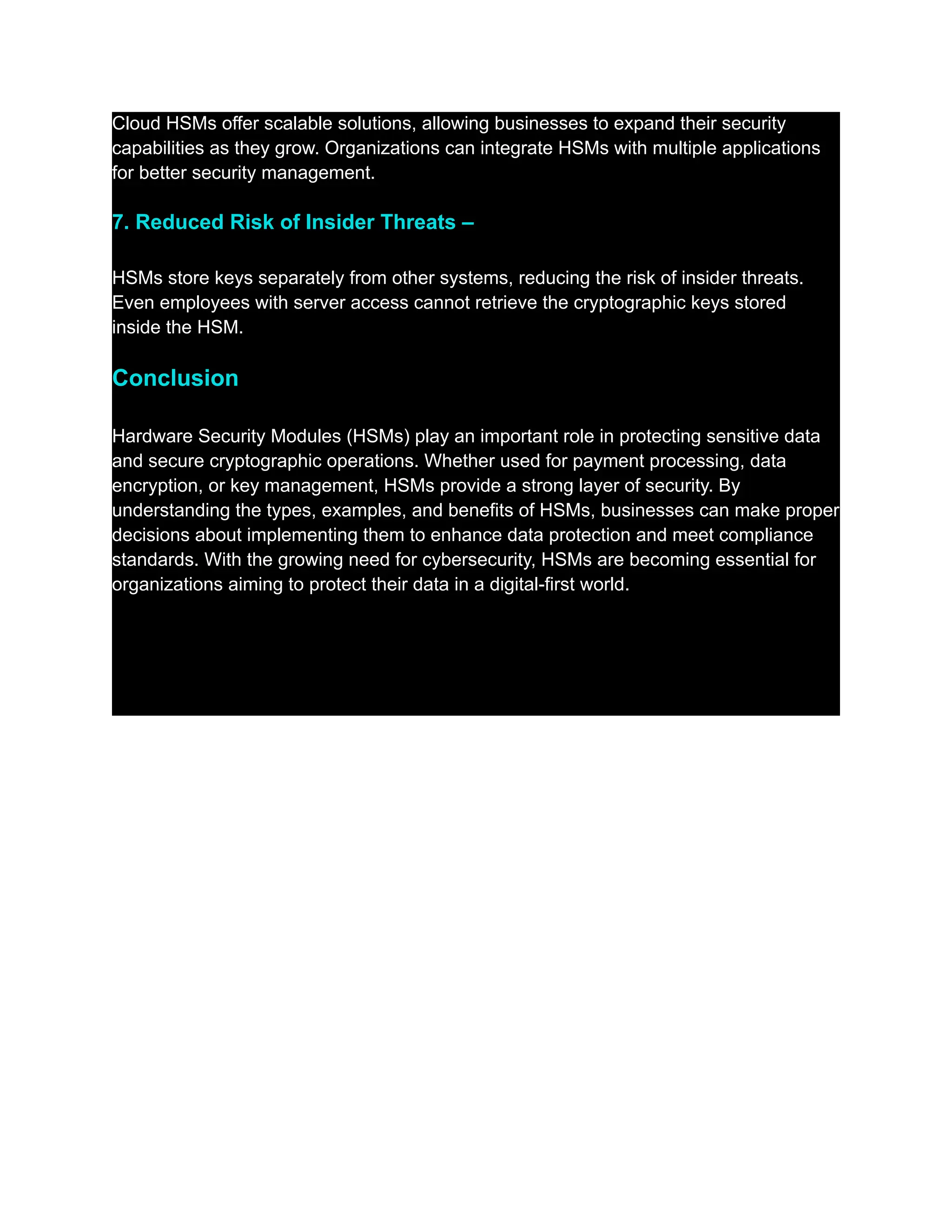 Cloud HSMs offer scalable solutions, allowing businesses to expand their security
capabilities as they grow. Organizations can integrate HSMs with multiple applications
for better security management.
7. Reduced Risk of Insider Threats –
HSMs store keys separately from other systems, reducing the risk of insider threats.
Even employees with server access cannot retrieve the cryptographic keys stored
inside the HSM.
Conclusion
Hardware Security Modules (HSMs) play an important role in protecting sensitive data
and secure cryptographic operations. Whether used for payment processing, data
encryption, or key management, HSMs provide a strong layer of security. By
understanding the types, examples, and benefits of HSMs, businesses can make proper
decisions about implementing them to enhance data protection and meet compliance
standards. With the growing need for cybersecurity, HSMs are becoming essential for
organizations aiming to protect their data in a digital-first world.
 