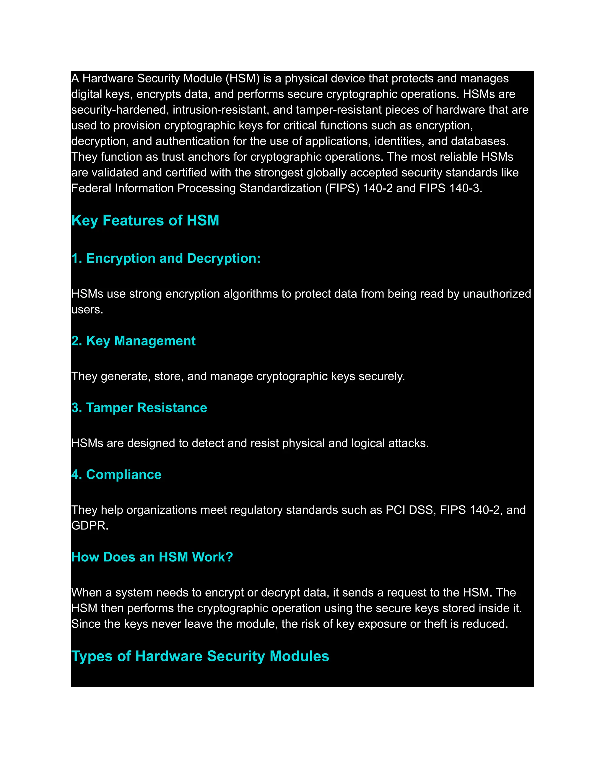 A Hardware Security Module (HSM) is a physical device that protects and manages
digital keys, encrypts data, and performs secure cryptographic operations. HSMs are
security-hardened, intrusion-resistant, and tamper-resistant pieces of hardware that are
used to provision cryptographic keys for critical functions such as encryption,
decryption, and authentication for the use of applications, identities, and databases.
They function as trust anchors for cryptographic operations. The most reliable HSMs
are validated and certified with the strongest globally accepted security standards like
Federal Information Processing Standardization (FIPS) 140-2 and FIPS 140-3.
Key Features of HSM
1. Encryption and Decryption:
HSMs use strong encryption algorithms to protect data from being read by unauthorized
users.
2. Key Management
They generate, store, and manage cryptographic keys securely.
3. Tamper Resistance
HSMs are designed to detect and resist physical and logical attacks.
4. Compliance
They help organizations meet regulatory standards such as PCI DSS, FIPS 140-2, and
GDPR.
How Does an HSM Work?
When a system needs to encrypt or decrypt data, it sends a request to the HSM. The
HSM then performs the cryptographic operation using the secure keys stored inside it.
Since the keys never leave the module, the risk of key exposure or theft is reduced.
Types of Hardware Security Modules
 