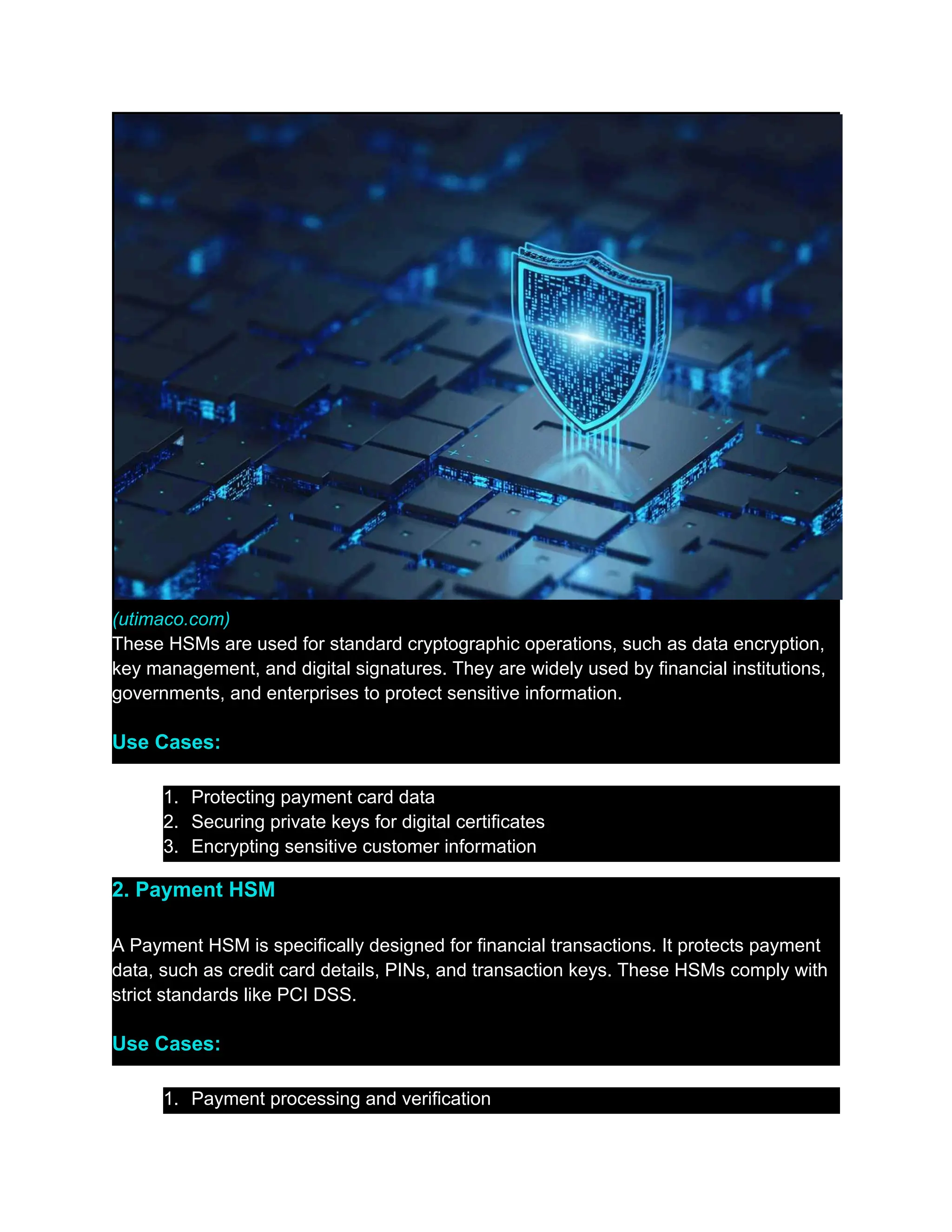 (utimaco.com)
These HSMs are used for standard cryptographic operations, such as data encryption,
key management, and digital signatures. They are widely used by financial institutions,
governments, and enterprises to protect sensitive information.
Use Cases:
1.​ Protecting payment card data
2.​ Securing private keys for digital certificates
3.​ Encrypting sensitive customer information
2. Payment HSM
A Payment HSM is specifically designed for financial transactions. It protects payment
data, such as credit card details, PINs, and transaction keys. These HSMs comply with
strict standards like PCI DSS.
Use Cases:
1.​ Payment processing and verification
 