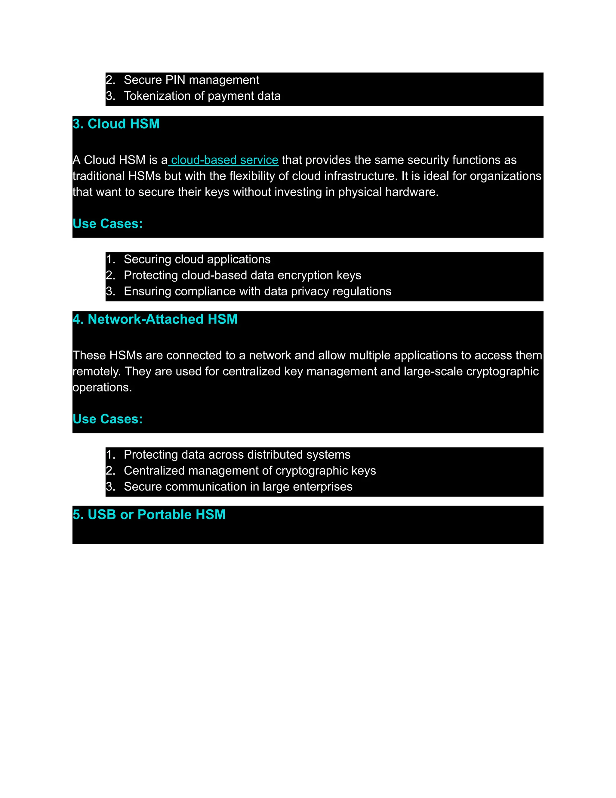 2.​ Secure PIN management
3.​ Tokenization of payment data
3. Cloud HSM
A Cloud HSM is a cloud-based service that provides the same security functions as
traditional HSMs but with the flexibility of cloud infrastructure. It is ideal for organizations
that want to secure their keys without investing in physical hardware.
Use Cases:
1.​ Securing cloud applications
2.​ Protecting cloud-based data encryption keys
3.​ Ensuring compliance with data privacy regulations
4. Network-Attached HSM
These HSMs are connected to a network and allow multiple applications to access them
remotely. They are used for centralized key management and large-scale cryptographic
operations.
Use Cases:
1.​ Protecting data across distributed systems
2.​ Centralized management of cryptographic keys
3.​ Secure communication in large enterprises
5. USB or Portable HSM
 