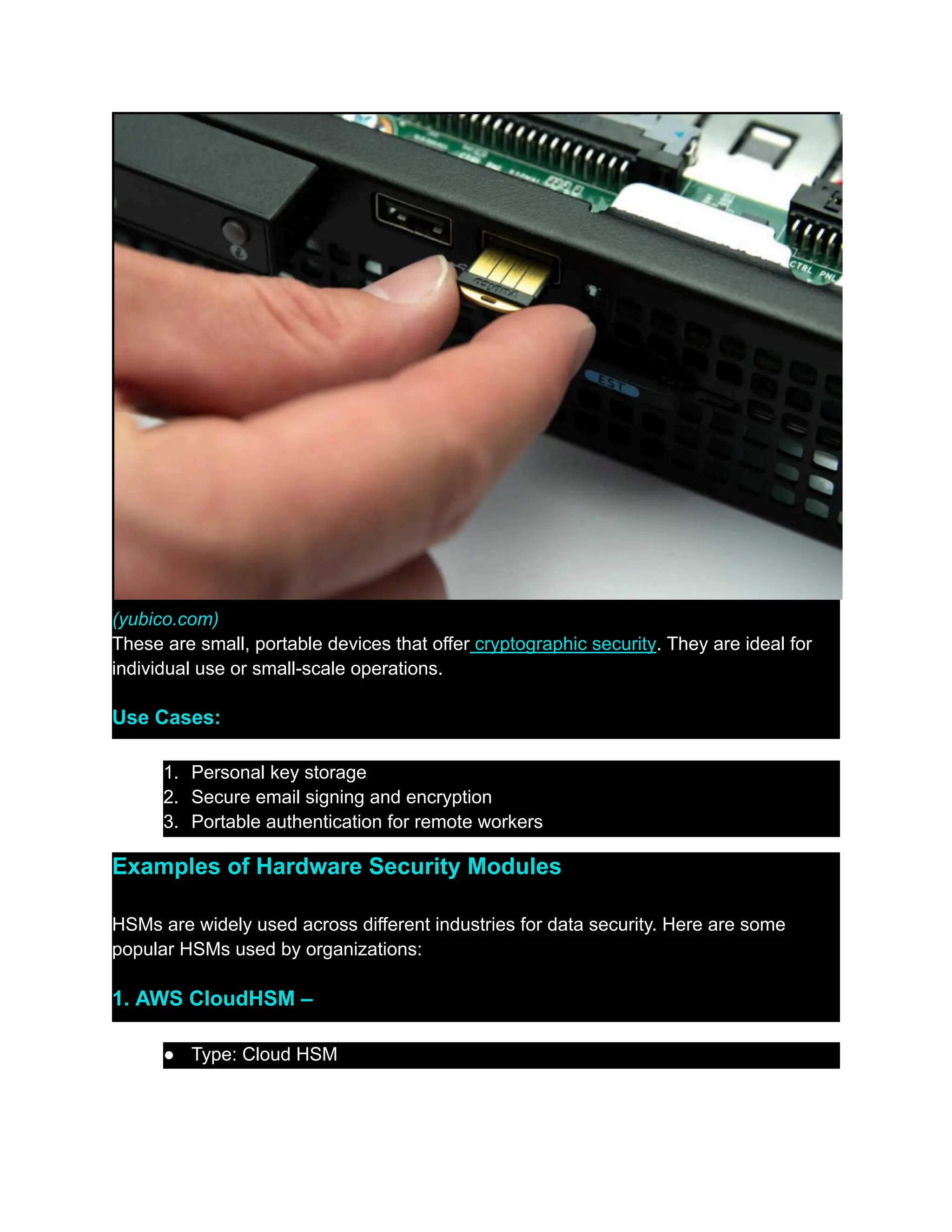 (yubico.com)
These are small, portable devices that offer cryptographic security. They are ideal for
individual use or small-scale operations.
Use Cases:
1.​ Personal key storage
2.​ Secure email signing and encryption
3.​ Portable authentication for remote workers
Examples of Hardware Security Modules
HSMs are widely used across different industries for data security. Here are some
popular HSMs used by organizations:
1. AWS CloudHSM –
●​ Type: Cloud HSM
 