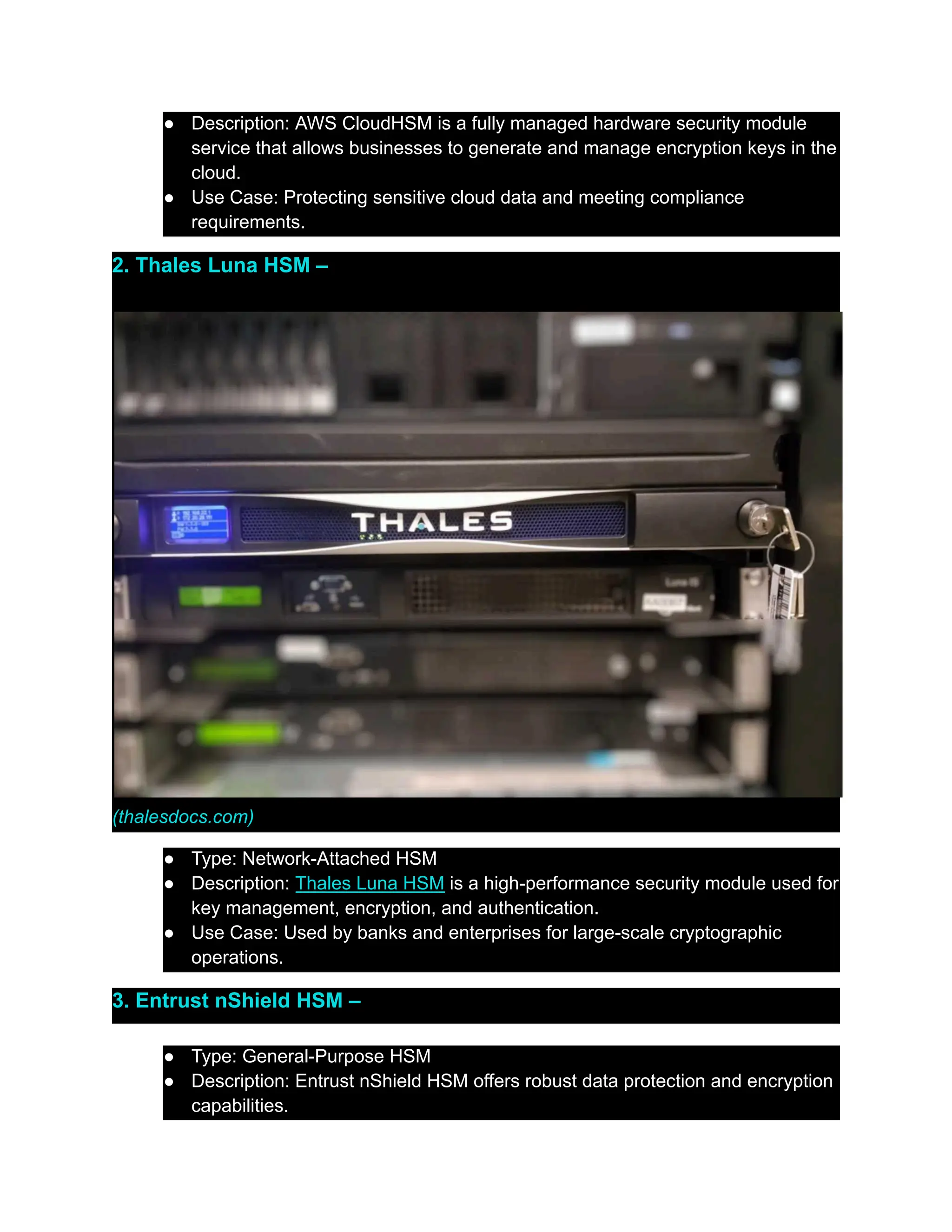 ●​ Description: AWS CloudHSM is a fully managed hardware security module
service that allows businesses to generate and manage encryption keys in the
cloud.
●​ Use Case: Protecting sensitive cloud data and meeting compliance
requirements.
2. Thales Luna HSM –
(thalesdocs.com)
●​ Type: Network-Attached HSM
●​ Description: Thales Luna HSM is a high-performance security module used for
key management, encryption, and authentication.
●​ Use Case: Used by banks and enterprises for large-scale cryptographic
operations.
3. Entrust nShield HSM –
●​ Type: General-Purpose HSM
●​ Description: Entrust nShield HSM offers robust data protection and encryption
capabilities.
 