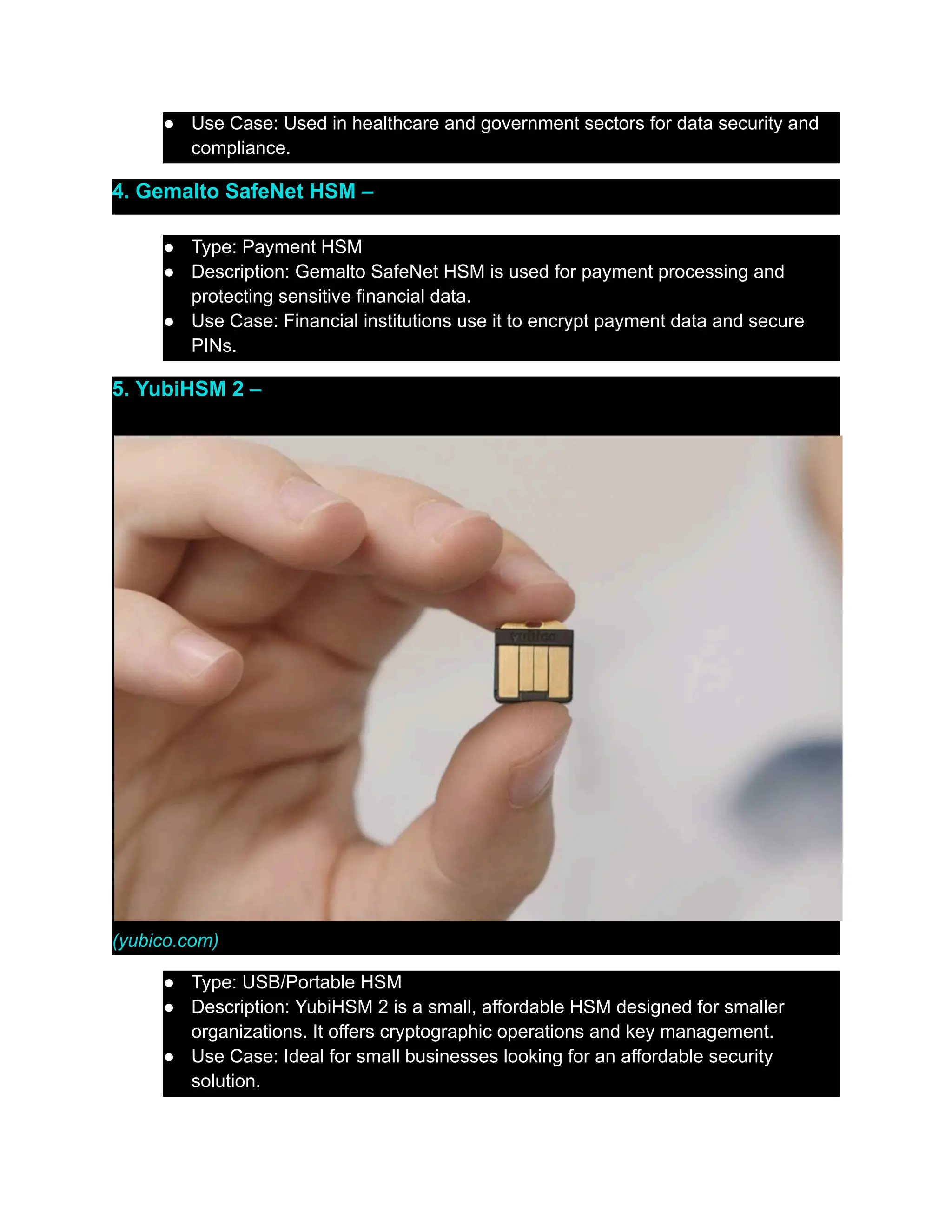 ●​ Use Case: Used in healthcare and government sectors for data security and
compliance.
4. Gemalto SafeNet HSM –
●​ Type: Payment HSM
●​ Description: Gemalto SafeNet HSM is used for payment processing and
protecting sensitive financial data.
●​ Use Case: Financial institutions use it to encrypt payment data and secure
PINs.
5. YubiHSM 2 –
(yubico.com)
●​ Type: USB/Portable HSM
●​ Description: YubiHSM 2 is a small, affordable HSM designed for smaller
organizations. It offers cryptographic operations and key management.
●​ Use Case: Ideal for small businesses looking for an affordable security
solution.
 